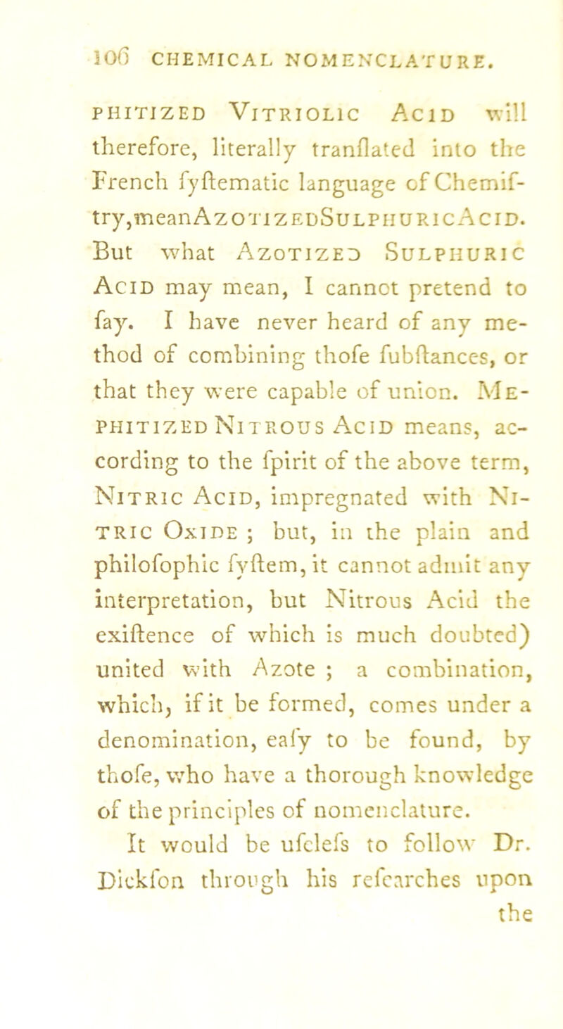 phitized Vitriolic Acid will therefore, literally tranflated into the French fyftematic language of Chemif- try,meanAzo'i izedSulpiiuricAcid. But what Azotized Sulphuric Acid may mean, I cannot pretend to fay. I have never heard of any me- thod of combining thofe fubftances, or that they were capable of union. Me- phitized Nitrous Acid means, ac- cording to the fpirit of the above term, Nitric Acid, impregnated with Ni- tric Oxide ; but, in the plain and philofophic fyftem, it cannot admit any interpretation, but Nitrous Acid the exiftence of which is much doubted) united with Azote ; a combination, which, if it be formed, comes under a denomination, eafy to be found, by thofe, who have a thorough knowledge of the principles of nomenclature. It would be ufclefs to follow Dr. Dickfon through his refearches upon the
