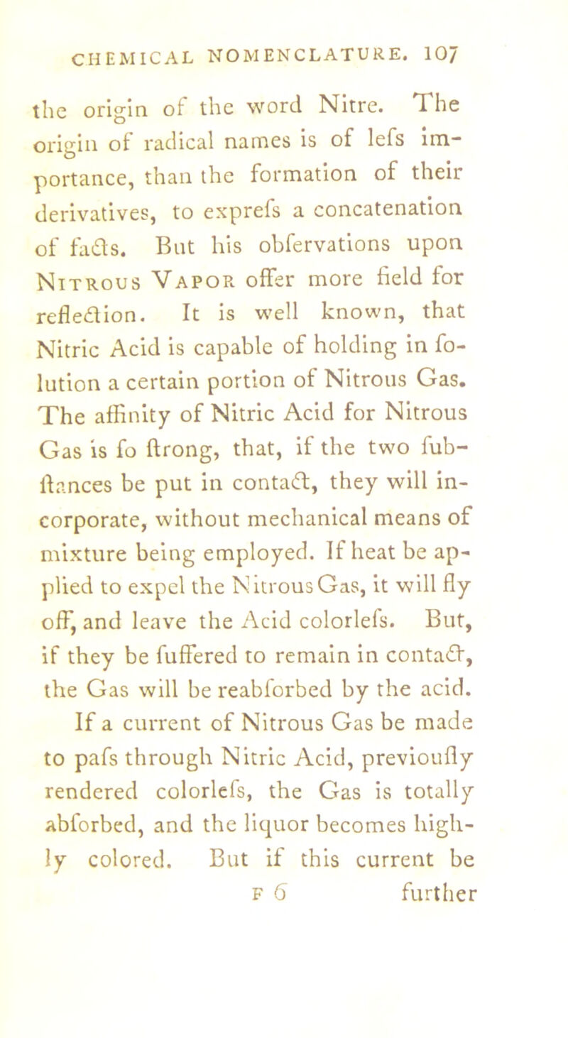 the origin of the word Nitre. The origin of radical names is of lefs im- portance, than the formation of their derivatives, to exprefs a concatenation of fads. But his obfervations upon Nitrous Vapor offer more field for refledion. It is well known, that Nitric Acid is capable of holding in fo- lution a certain portion of Nitrous Gas. The affinity of Nitric Acid for Nitrous Gas is fo ftrong, that, if the two fub- lb.nces be put in contad, they will in- corporate, without mechanical means of mixture being employed. It heat be ap- plied to expel the Nitrous Gas, it will fly off, and leave the Acid colorlefs. But, if they be buffered to remain in contad, the Gas will be reabforbed by the acid. If a current of Nitrous Gas be made to pafs through Nitric Acid, previoufly rendered colorlels, the Gas is totally abforbed, and the liquor becomes high- ly colored. But if this current be f 6 further