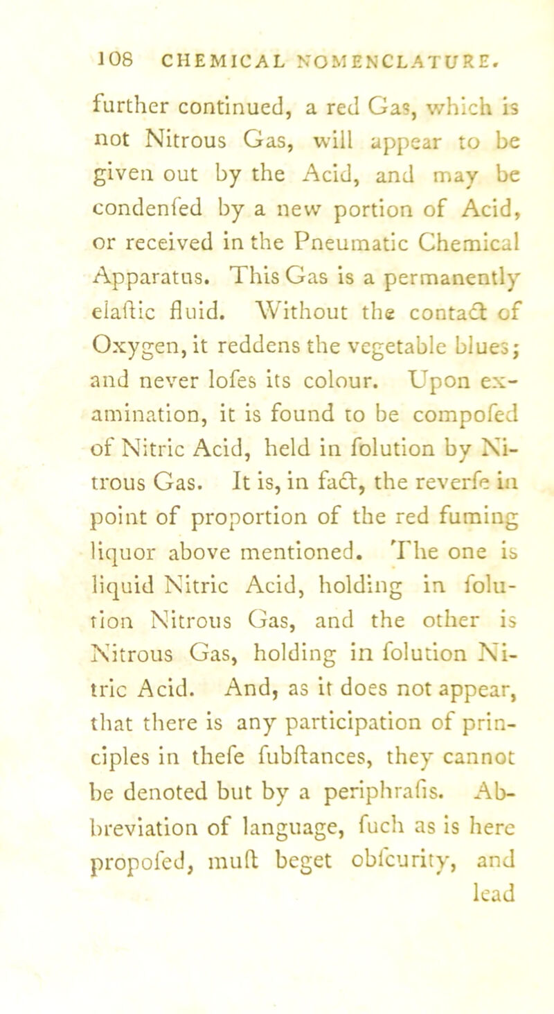 further continued, a red Gas, which is not Nitrous Gas, will appear to be given out by the Acid, and may be condenfed by a new portion of Acid, or received in the Pneumatic Chemical Apparatus. This Gas is a permanently elaftic fluid. Without the contact of Oxygen, it reddens the vegetable blues; and never lofes its colour. Upon ex- amination, it is found to be compofed of Nitric Acid, held in folution by Ni- trous Gas. It is, in fact, the reverfe in point of proportion of the red fuming liquor above mentioned. The one is liquid Nitric Acid, holding in folu- tion Nitrous Gas, and the other is Nitrous Gas, holding in folution Ni- tric Acid. And, as it does not appear, that there is any participation of prin- ciples in thefe fubftances, they cannot be denoted but by a periphrafis. Ab- breviation of language, fuch as is here propofed, mud beget oblcurity, and lead