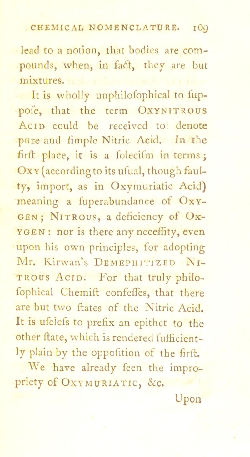 lead to a notion, that bodies are com- pounds, when, in fa6l, they are but mixtures. It is wholly unphilofophical to fup- pofe, that the term Oxynitrous Acid could be received to denote pure and fimple Nitric Acid. Jn the firft place, it is a folecifin in terms ; Oxy (according to its ufual, though faul- ty, import, as in Oxymuriatic Acid) meaning a fuperabundance of Oxy- gen; Nitrous, a deficiency of Ox- ygen: nor is there any neceffity, even upon his own principles, for adopting Mr. Kirwan’s Demephitized Ni- trous Acid. For that truly philo- fophical Chemift confefles, that there are but two ftates of the Nitric Acid. It is ufeiefs to prefix an epithet to the other date, which is rendered fufficient- ly plain by the opposition of the firft. We have already feen the impro- priety of Oxymuriatic, &c. Upon