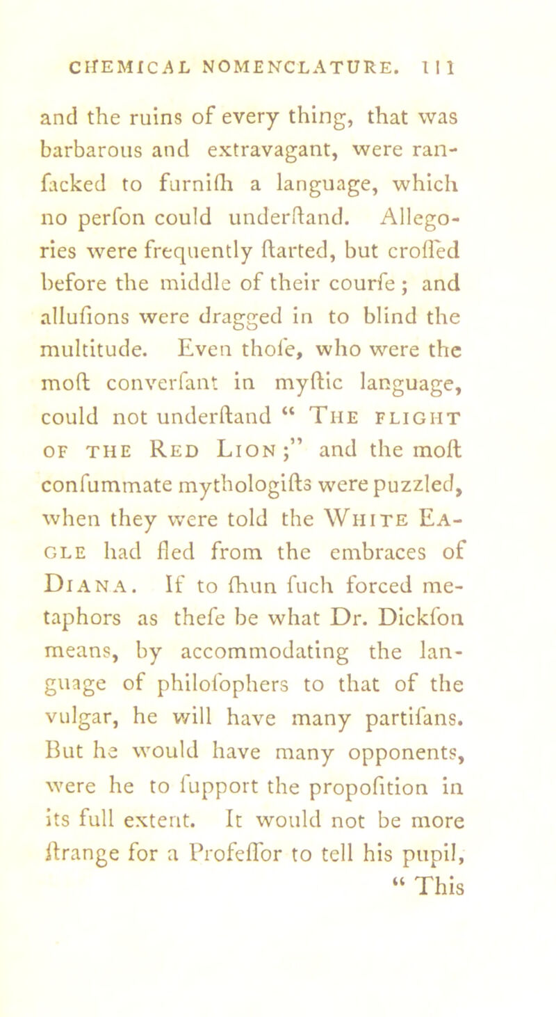 and the ruins of every thing, that was barbarous and extravagant, were ran- facked to furnilh a language, which no perfon could underhand. Allego- ries were frequently darted, but eroded before the middle of their courfe ; and allufions were dragged in to blind the multitude. Even thole, who were the mod converfant in myflic language, could not underdand “ The flight of the Red Lion;” and the mod confummate mythologids were puzzled, when they were told the White Ea- gle had fled from the embraces of Di ana. If to fhun fuch forced me- taphors as thefe be what Dr. Dickfon means, by accommodating the lan- guage of philofophers to that of the vulgar, he v/ill have many partifans. But he would have many opponents, were he to lupport the propofition in its full extent. It would not be more itrange for a Profeflbr to tell his pupil, “ This