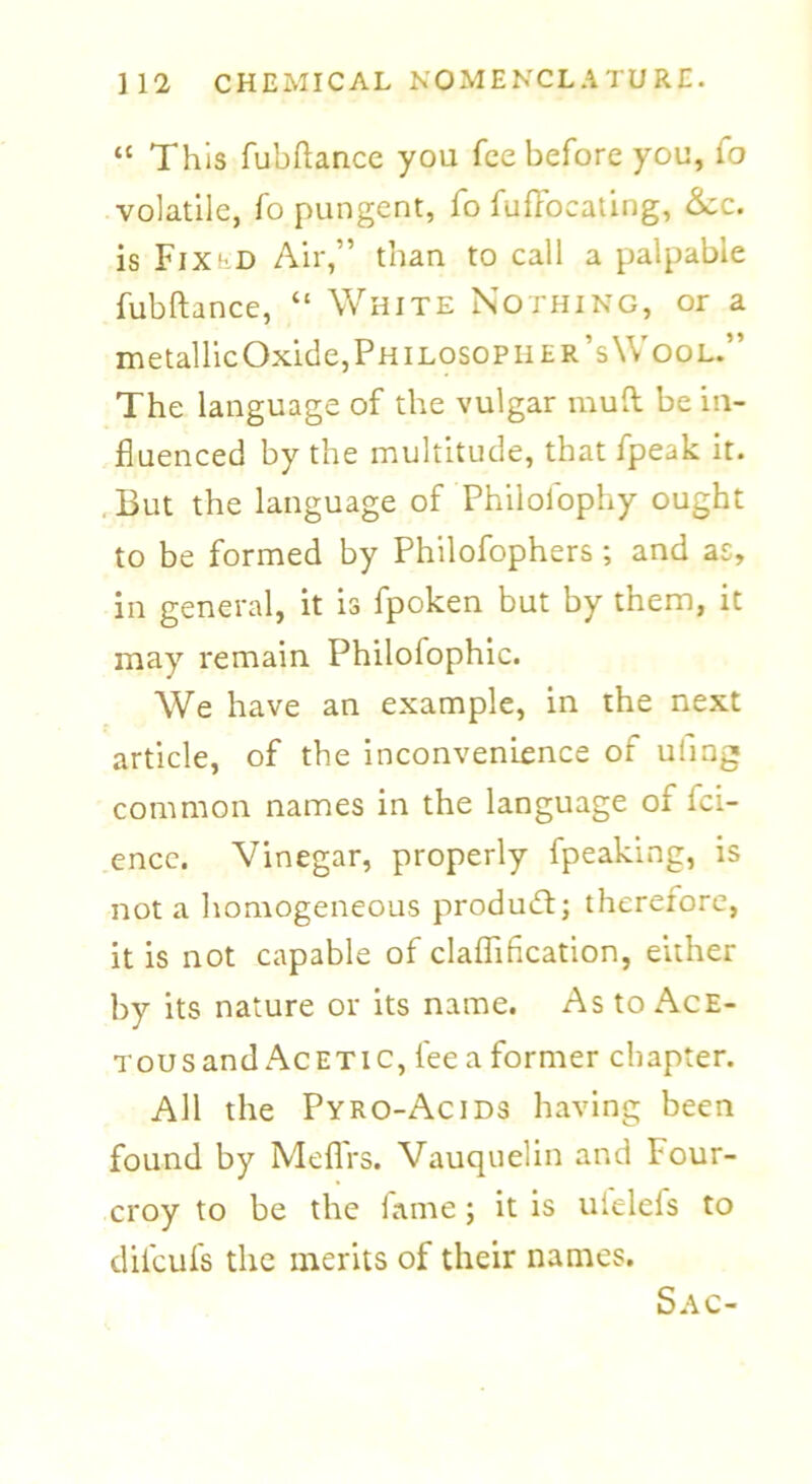 “ This fubftance you fee before you, fo volatile, fo pungent, fo fufFocating, &c. is Fix'd Air,” than to call a palpable fubftance, “ White Nothing, or a metallicOxide,PHiLosoPHER’s\VooL.” The language of the vulgar mud be in- fluenced by the multitude, that fpeak it. . But the language of Philofophy ought to be formed by Philofophers; and as, in general, it is fpoken but by them, it may remain Philolophic. We have an example, in the next article, of the inconvenience of uling common names in the language of fei- encc. Vinegar, properly fpeaking, is not a homogeneous product; therefore, it is not capable of claflification, either by its nature or its name. As to Ace- TousandAcetic, feeaformer chapter. All the Pyro-Acids having been found by Meflrs. Vauquelin and four- croy to be the fame; it is uielefs to dilcufs the merits of their names. Sac-