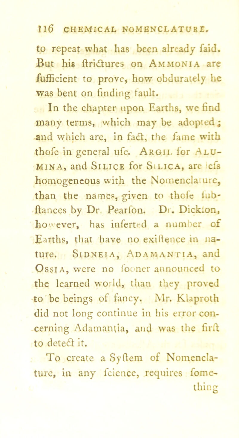 to repeat what has been already faid. But his ftridures on Ammonia are fufficient to prove, how obdurately he was bent on finding tault. In the chapter upon Earths, we find many terms, which may be adopted ; and which are, in fad:, the fame wuth thofe in general ufe. Argil for Alu- mina, and Silice for Silica, are efs homogeneous with the Nomencla:ure, than the names, given to thefe iub- ftances by Dr Pearfon. Dr. Dickion, however, has inferted a number of Earths, that have no exigence in na- ture. Sidneia, Adamantia, and Ossia, were no looner announced to the learned world, than they proved to be beings of fancy. Mr. Klaproth did not long continue in his error con- cerning Adamantia, and was the firft to detecl it. To create a Syftera of Nomencla- ture, in any fcicncc, requires fome- thing