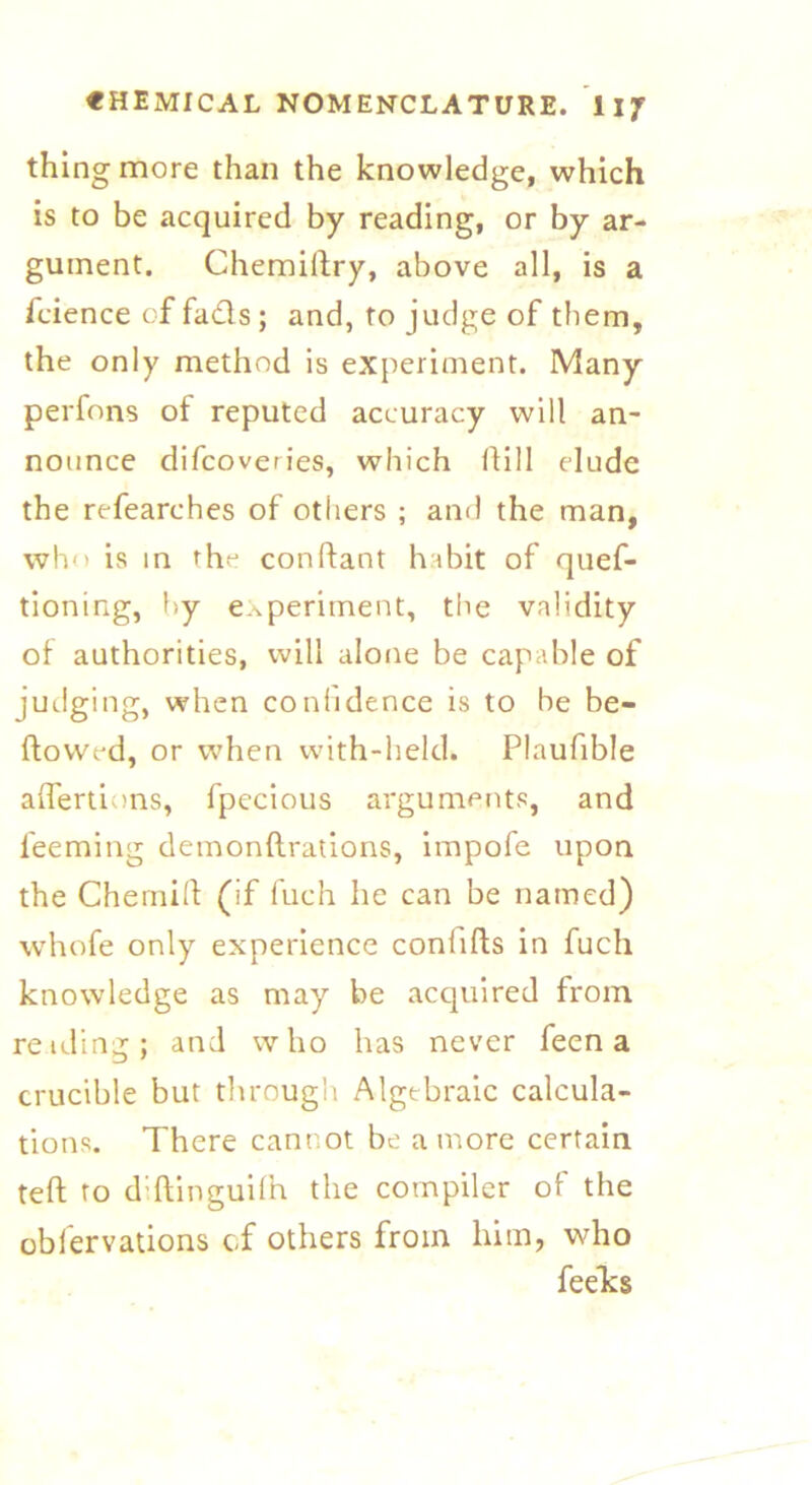 thing more than the knowledge, which is to be acquired by reading, or by ar- gument. Chemiftry, above all, is a fcience of fads ; and, to judge of them, the only method is experiment. Many perfons of reputed accuracy will an- nounce difcoveries, which Hill elude the refearches of others ; and the man, who is in the conftant habit of quef- tioning, by experiment, the validity of authorities, will alone be capable of judging, when confidence is to be be- flowed, or when with-held. Plaufible aflertions, fpecious arguments, and leeming demonftrations, impofe upon the CherniH: (if fuch he can be named) whofe only experience conlifts in fuch knowledge as may be acquired from reading; and who has never feen a crucible but through Algebraic calcula- tions. There cannot be a more certain teft to diftinguifh the compiler of the oblervations cf others from him, who feeks