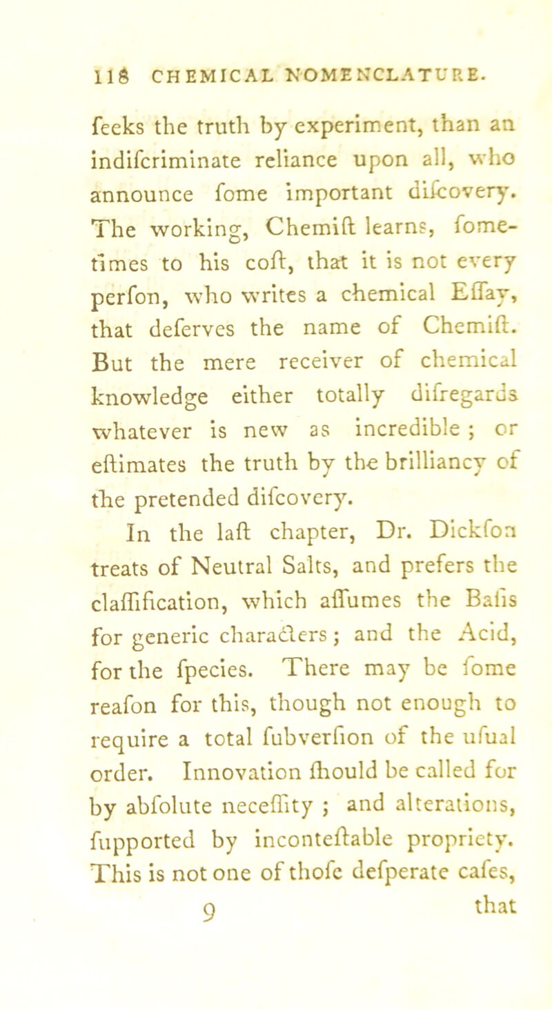 fecks the truth by experiment, than an indifcriminate reliance upon all, who announce fome important dlicovery. The working, Chemift learns, fome- times to his coft, that it is not every perfon, who writes a chemical Effay, that deferves the name of Chemift. But the mere receiver of chemical knowledge either totally difregards whatever is new as incredible ; or eftimates the truth by the brilliancy of the pretended difcovery. In the laft chapter, Dr. Dickfon treats of Neutral Salts, and prefers the claflification, which aflumes the Balls for generic characters ; and the Acid, for the fpecies. There may be fome reafon for this, though not enough to require a total fubverllon of the ufual order. Innovation fhould be called for by abfolute neceflity ; and alterations, fupported by inconteftable propriety. This is not one of thofe defperate cafes, 9 that