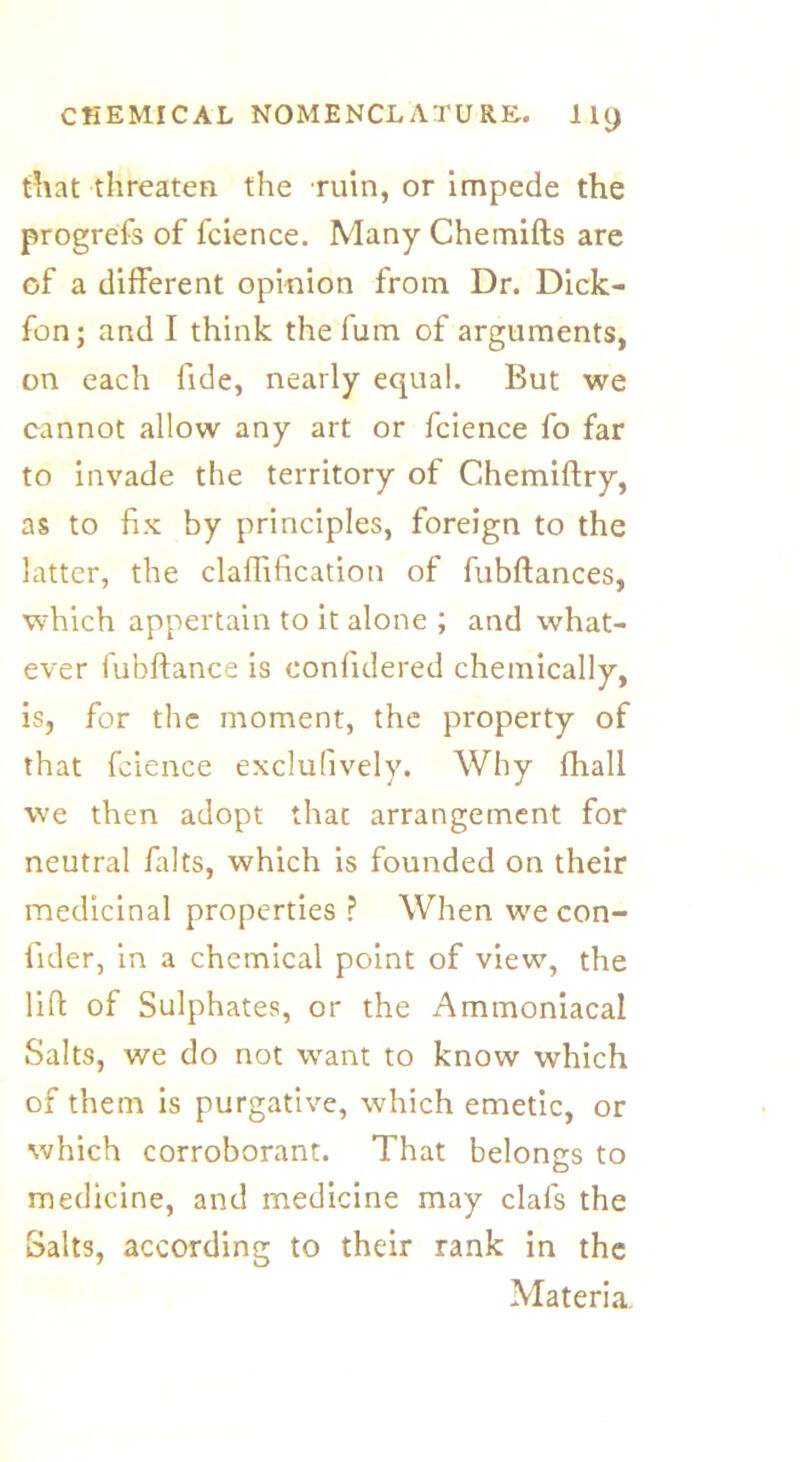 til at threaten the ruin, or impede the progrefs of fcience. Many Chemifts are of a different opinion from Dr. Dick- fon; and I think thefum of arguments, on each fide, nearly equal. But we cannot allow any art or fcience fo far to invade the territory of Chemiftry, as to fix by principles, foreign to the latter, the claffification of fubftances, which appertain to it alone ; and what- ever fubftance is confulered chemically, is, for the moment, the property of that fcience exclufively. Why fhall we then adopt that arrangement for neutral falts, which is founded on their medicinal properties ? When we con- fider, in a chemical point of view, the lift of Sulphates, or the Ammoniacal Salts, we do not want to know which of them is purgative, which emetic, or which corroborant. That belongs to medicine, and medicine may clafs the Salts, according to their rank in the Materia