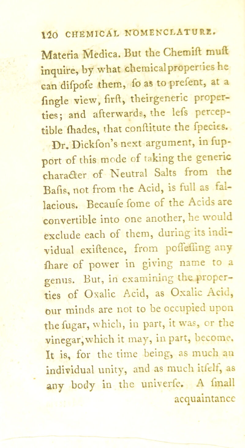 Materia Medica. But the Chemift mutt inquire, by what chemical properties he can difpofe them, fo as to prefent, at a fingle view, firft, theirgeneric proper- ties; and afterwards, the lefs percep- tible (hades, that conftitute the fpecies. Dr. Dickfon’s next argument, in fup- port of this mode of taking the generic character of b^eutral Salts from the Bafis, not from the Acid, is full as fal- lacious. Becaufe fome of the Acids are convertible into one another, he w ould exclude each of them, during its indi- vidual exiftence, from poiTefhng any fhare of power in giving name to a genus. But, in examining the proper- ties of Oxalic Acid, as Oxalic Acid, our minds are not to be occupied upon thefugar, which, in part, it was, or the vinegar,which it may, in part, become. It is, for the time being, as much an individual unity, and as much itlelt, as any body in the univerfe. A lmall acquaintance