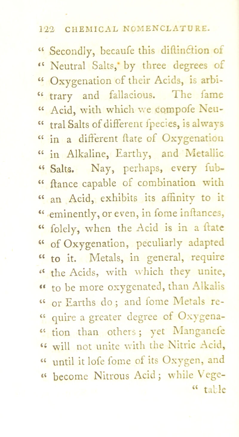 “ Secondly, becaufe this diflinction of “ Neutral Salts,* by three degrees of “ Oxygenation of their Acids, is arbi- “ trary and fallacious. The fame cc Acid, with which we compofe Neu- tc tral Salts of different fpecies, is always “ in a different flare of Oxygenation “ in Alkaline, Earthy, and Metallic *t Saks. Nay, perhaps, every fub- “ fiance capable of combination with “ an Acid, exhibits its affinity to it <c eminently, or even, in fome inflances, “ folely, when the Acid is in a ltatc (( of Oxygenation, peculiarly adapted sc to it. Metals, in general, require “ the Acids, with which they unite, «« to be more oxygenated, than Alkalis « or Earths do ; and fome Metals re- “ quire a greater degree of Oxygena- a tion than others ; yet Manganele ‘t will not unite with the Nitric Acid, “ until it lofe fome of its Oxygen, and “ become Nitrous Acid; while Vege- “ table