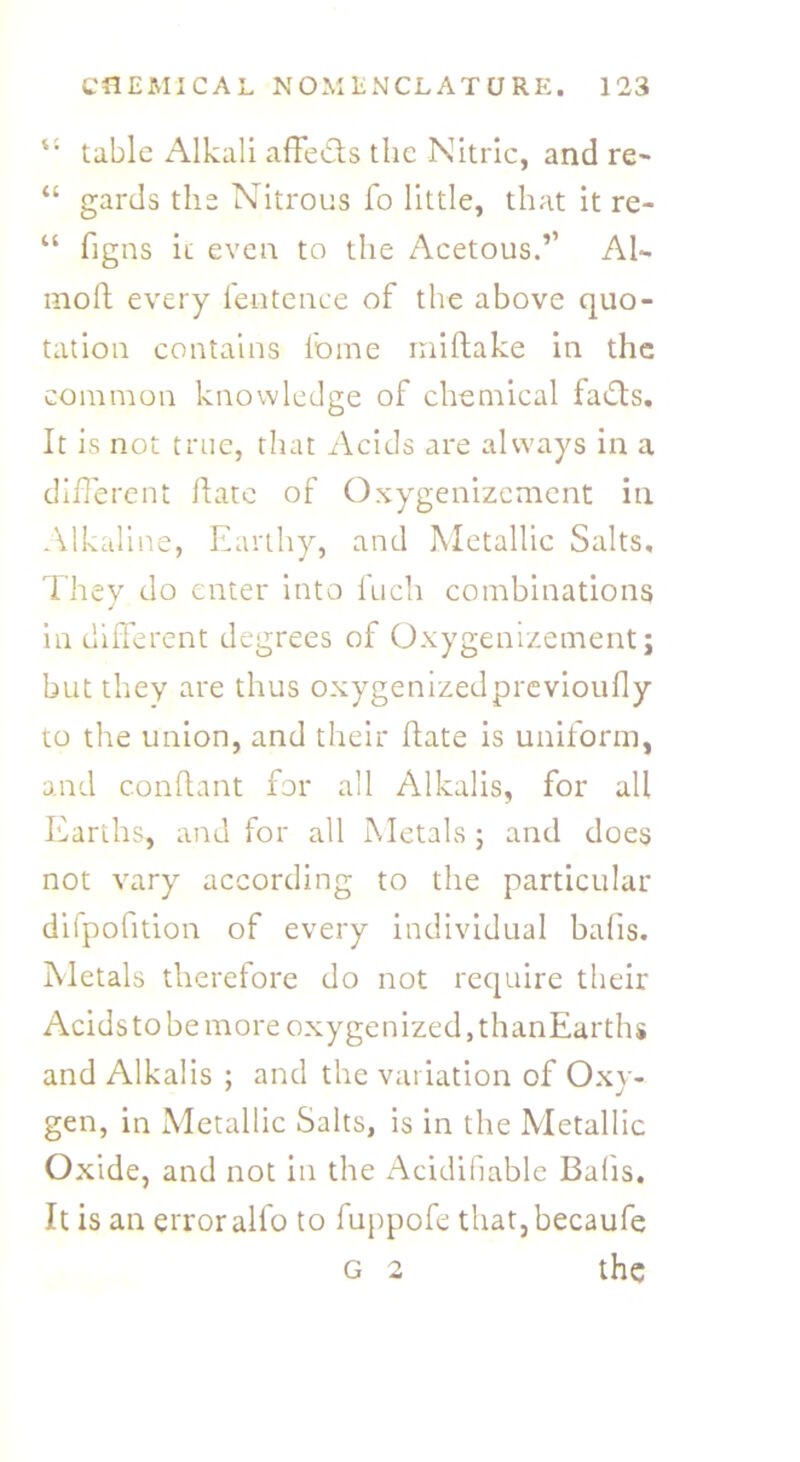u tabic Alkali ahedts the Nitric, and re- “ gards the Nitrous fo little, that it re- “ figns it even to the Acetous.’’ Al- moh every feutence of the above quo- tation contains feme rnihake in the common knowledge of chemical fadts. It is not true, that Acids are always in a different hate of Oxygenizement in Alkaline, Earthy, and Metallic Salts, They do enter into Inch combinations indifferent degrees of Oxygenizement; but they are thus oxygenizedprevioufly to the union, and their hate is uniform, and conhant for all Alkalis, for all Earths, and for all Metals; and does not vary according to the particular difpofition of every individual balls. Metals therefore do not require their Acids to be more oxygenized, thanEarths and Alkalis ; and the variation of Oxy- gen, in Metallic Salts, is in the Metallic Oxide, and not in the Acidifiable Balls, It is an erroralfo to fuppofe that,becaufe g 2 the