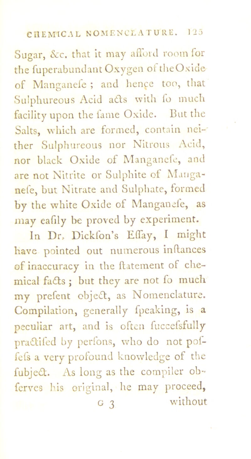Sugar, &c. that it may afford room for the fuperabundant Oxygen of the Oxide of Manganeie ; and henpe too, that Sulphureous Acid adts with fo much facility upon the fame Oxide. But the Salts, which are formed, contain nei- ther Sulphureous nor Nitrous Acid, nor black Oxide of Manganefe, and are not Nitrite or Sulphite of Mariga- nefe, but Nitrate and Sulphate, formed by the white Oxide of Manganeie, as may eaffly be proved by experiment. In Drf Dickfon’s Effay, I might have pointed out numerous inflances of inaccuracy in the ftatement of che- mical fadts ; but they are not fo much my prefent objedl, as Nomenclature. Compilation, generally fpeaking, is a peculiar art, and is often fuccelsfully p radii fed by perlons, who do not pol- fefs a very profound knowledge of the fubjedt. As long as the compiler ob- ferves his original, he may proceed, g 3 without