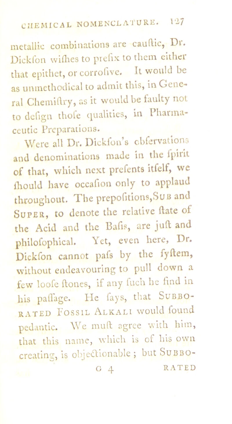 metallic combinations are caultic, Dr. Dickfon willies to prefix to them eithei that epithet, or corrofive. It would be as unmethodical to admit this, in Gene- ral Chemiftry, as it would be faulty not to defign thofe qualities, in Pharma- ceutic Preparations. Were all Dr. Dickfon’s obfervations and denominations made in the fpirit of that, which next prefents itfelf, we fliould have occafion only to applaud throughout. The prepofitions,SuB and Super, to denote the relative date of the Acid and the Bafis, are juft and philofophical. Yet, even here, Dr. Dickfon cannot pafs by the fyftem, without endeavouring to pull down a few loofe (tones, if any fuch he find in his paflage. fie fays, that Sub bo- rated Fossil Alkali would found pedantic. We mult agree with him, that this name, which is of his own creatine, is objectionable ; but Subbo-