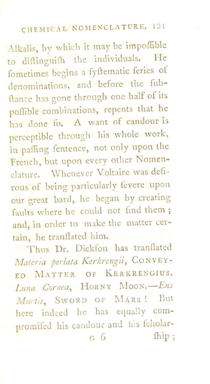 Alkalis, by which it may be impoflible to diftinguifh the individuals. He fometimes begins a fyftematic feries ot denominations, and before the lub- flance has gone through one half of its poflible combinations, repents that he has done fo. A want of candour is perceptible through his whole work, in palhng fentence, not only upon the French, but upon every other Nomen- clature. Whenever Voltaire was defi- rous of being particularly fevere upon our great bard, he began by cieating faults where he could not lind them ; and, in order to make the matter cer- tain, he mandated him. Thus Dr. Dickfon has tranflated Materia per lata Kerkrengii, Convey- ed Matter of Kerkrengius. Luna Cornea, Horny Moon.—Ens Mart is. Sword of Mars ! But here indeed he has equally com- promifed his candour and his icnolar-