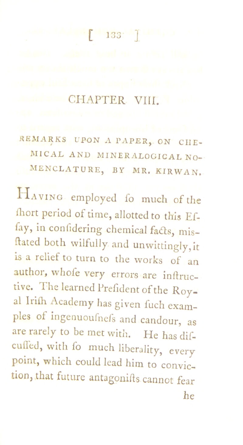 .REMARKS UPON A PAPER, ON CHE- MICAL AND MINERALOGICAL NO- MENCLATURE, BY MR. KIRWAN. Having employed fo much of the ihort period of time, allotted to this Ef- fay, in conlidering chemical fads, mis- dated both wilfully and unwittingly,it is a relief to turn to the works of an author, whole very errors are inftruc- tive. The learned Prehdent of the Roy- al Irilh Academy has given fuch exam- ples ot ingenuoufnefs and candour, as are rarely to be met with. He has dif- culfed, with fo much liberality, every point, which could lead him to convic- tion, that future antagonids cannot fear he