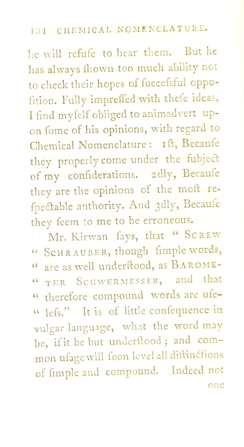 lie will refufe to hear them. But he has always fliown too much ability not to check their hopes of fuccefsful oppo- fition. Fully impreifed with thefe idea?, I find myfelf obliged to animadvert up- on fome of his opinions, with regard to Chemical Nomenclature: ift, Becauie they properly come under the fubject of my confiderations. edly, Becaufe they are the opinions of the mod re- fpefhable authority. And 3dly, Becauie they feem to me to be erroneous. Mr. Kirwan fays, that u Screw “ Schrauber, though fimple words, « are as well underftood, as Barome- “ ter Schwermesser, and that 41 therefore compound words are ufe- « lefs.” It is of little confequence in vulgar language, what the word may be, if it be but underilood ; and com- mon ufagewill foon level all diftindtions of fimple and compound. Indeed not one