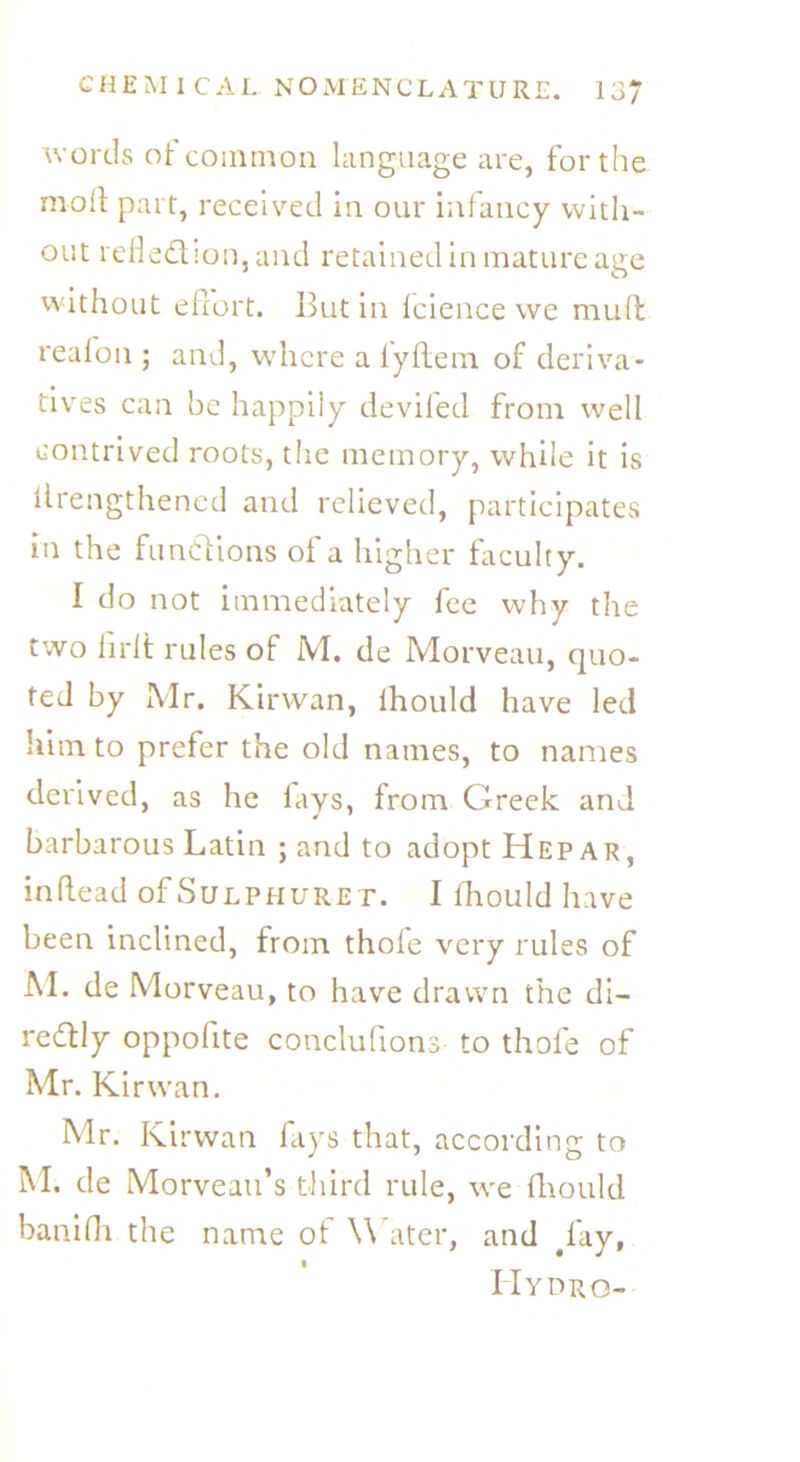 words of common language are, for the moil part, received in our infancy with- out reflection, and retained in mature age without effort. Butin Icience we mult re a foil; and, where a lyffem of deriva- tives can be happily deviled from well contrived roots, the memory, while it is iirengthened and relieved, participates in the functions of a higher faculty. I do not immediately fee why the two firlt rules of M. de Morveau, quo- ted by Mr. Kirvvan, lhould have led him to prefer the old names, to names derived, as he fays, from Greek and barbarous Latin ; and to adopt Hep ar, inffead of Sulphuret. I ffiould have been inclined, from thole very rules of M. de Morveau, to have drawn the di- rectly oppoffte conclufions to thole of Mr. Kirvvan. Mr. Kirwan fays that, according to M. de Morveau’s third rule, we ffiould baniffi the name of W ater, and #l'ay, Hydro-