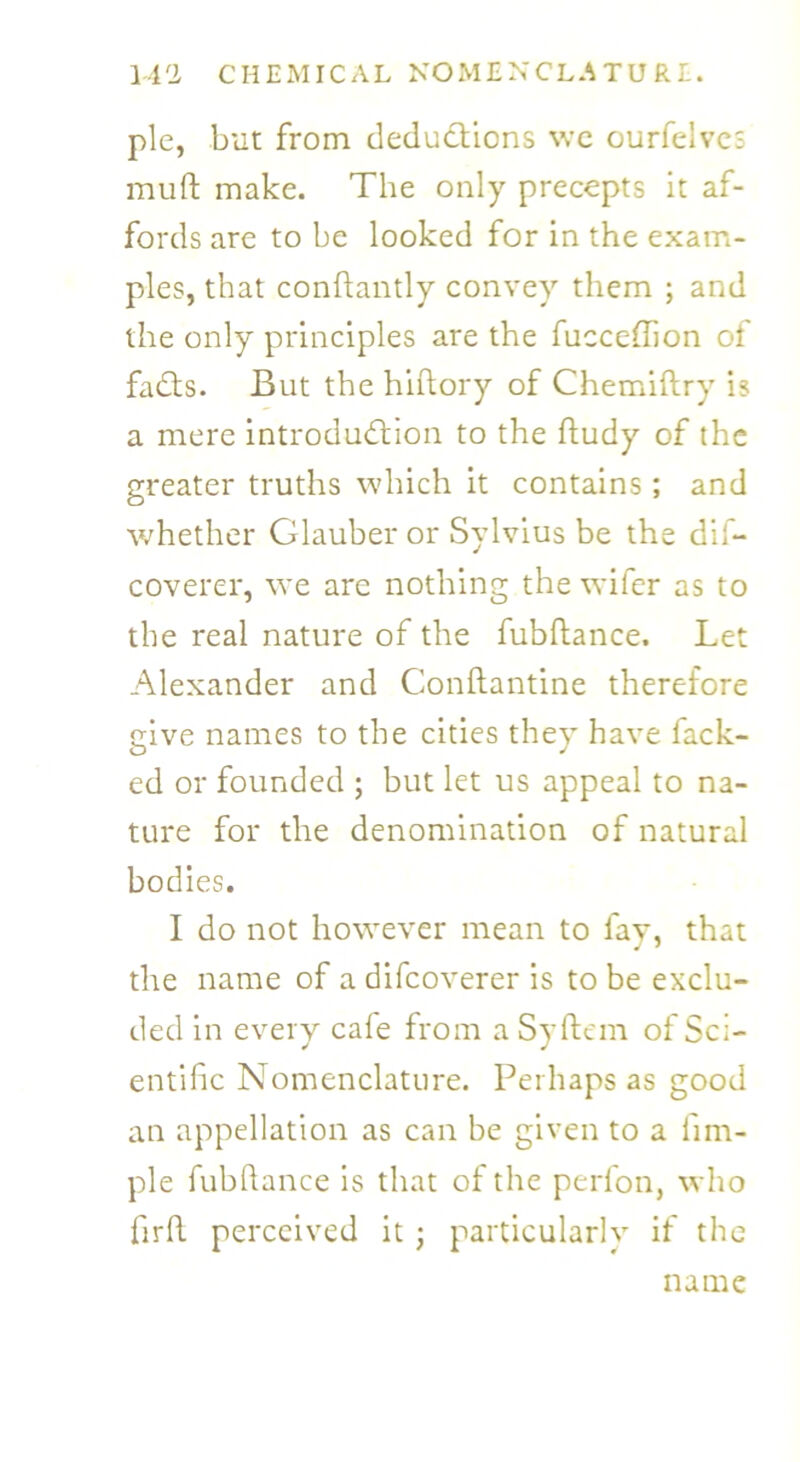 pie, but from deductions we ourfelves muft make. The only precepts it af- fords are to be looked for in the exam- ples, that conftantly convey them ; and the only principles are the fucceftion of faCts. But the hiftory of Chemiftry is a mere introduction to the ftudy of the greater truths which it contains; and whether Glauber or Sylvius be the dif- coverer, we are nothing the wifer as to the real nature of the fubftance. Let Alexander and Conftantine therefore give names to the cities they have hack- ed or founded ; but let us appeal to na- ture for the denomination of natural bodies. I do not however mean to fay, that the name of a difcoverer is to be exclu- ded in every cafe from a Syftem of Sci- entific Nomenclature. Perhaps as good an appellation as can be given to a fim- ple fubftance is that of the perfon, who fir ft perceived it ; particularly if the name