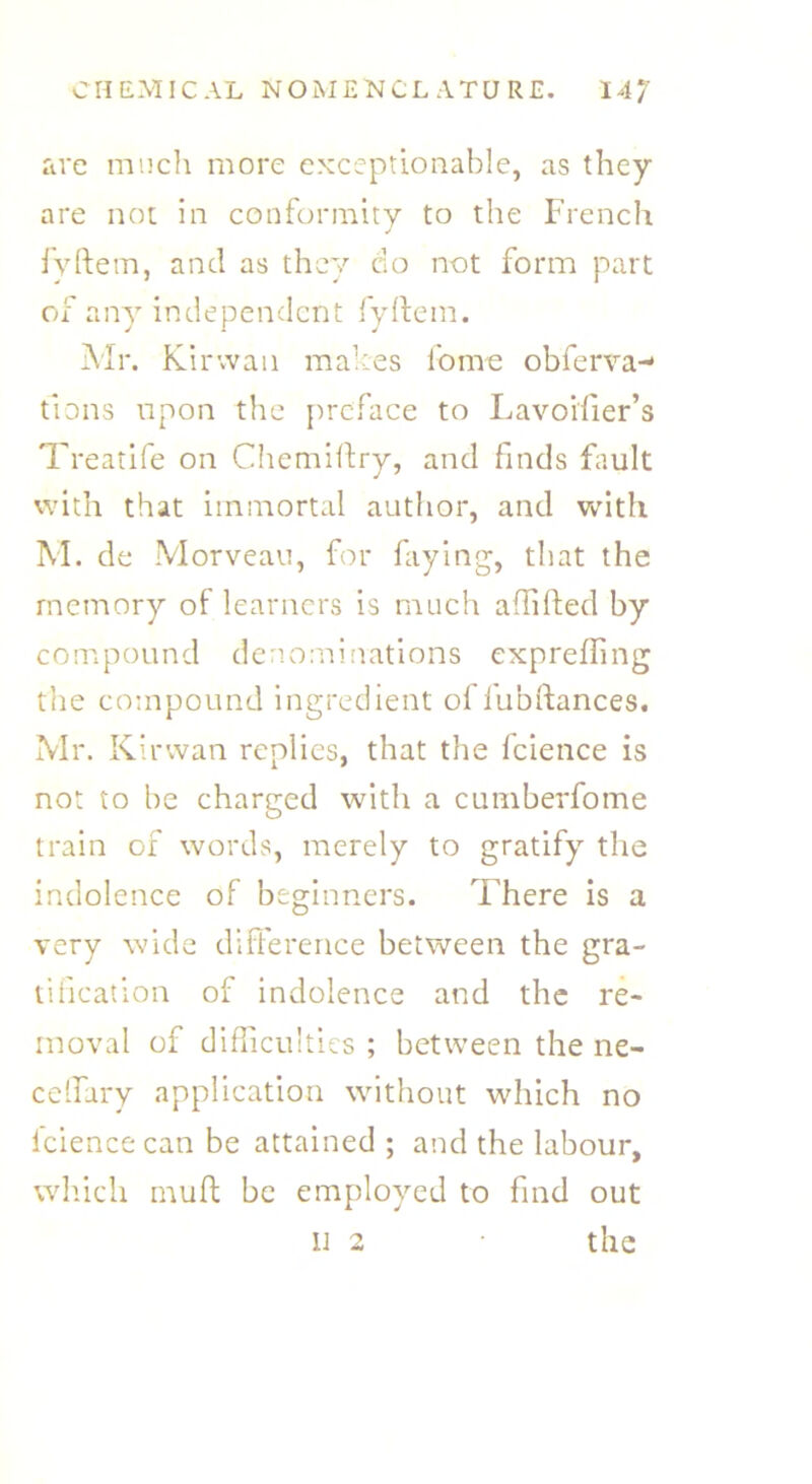are much more exceptionable, as they are not in conformity to the French fyftem, and as they do not form part of any independent fyftem. Mr. Kirwan makes fome obferva-* tions upon the preface to Lavoi'fter’s Treatife on Chemiftry, and finds fault with that immortal author, and with M. de Morveau, for faying, that the memory of learners is much affifted by compound denominations expreffing the compound ingredient oflubftances. Mr. Kirwan replies, that the fcience is not to be charged with a cumberfome train of words, merely to gratify the indolence of beginners. There is a very wide difference between the gra- tification of indolence and the re- moval of difficulties ; between the ne- ceffirry application without which no fcience can be attained ; and the labour, which muft be employed to find out ii 2 the
