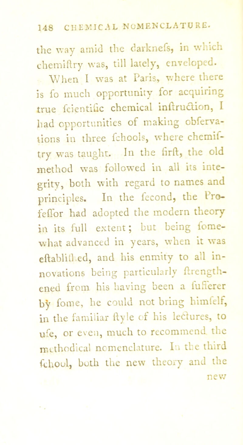 the way amid the darknefs, in wnich chemiftry was, till lately, enveloped. When I was at Paris, where there is fo much opportunity for acquiring true fcientihc chemical inftruclion, I had opportunities of making obferva- lions in three fchools, where chemif- try was taught. In the iirft, the old method was followed in all its inte- grity, both with regard to names and principles. In the fecond, the Pro- feffor had adopted the modern theory in its full extent; but being iome- what advanced in years, when it was eftablilhed, and his enmity to all in- novations being particularly flrength- ened from his having been a iuherer by fame, he could not bring himlelf, in the familiar ftyle of his leisures, to ufe, or even, much to recommend the methodical nomenclature. In the third fehoul, both the new theory and the new