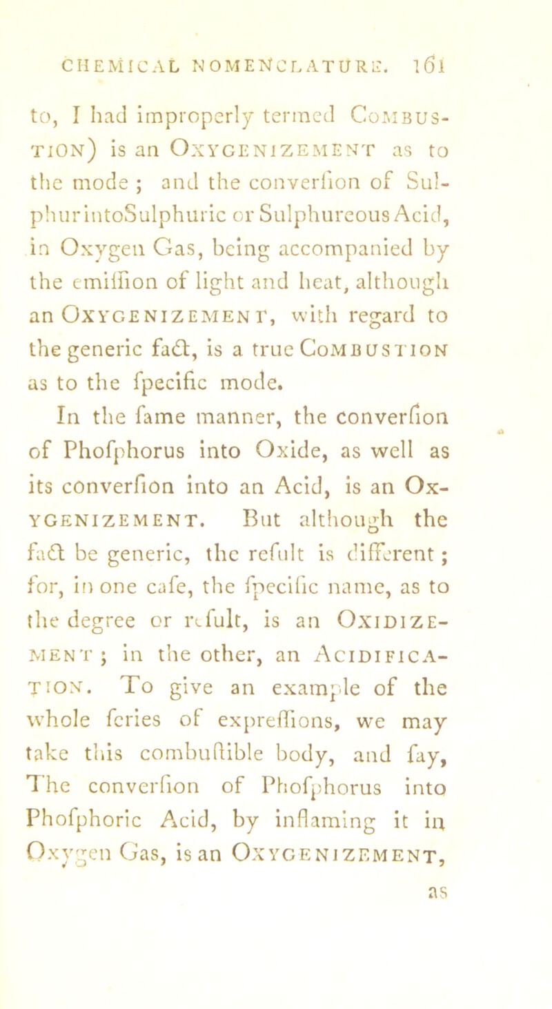 to, I had improperly termed Combus- tion) is an Oxygenizement as to the mode ; and the converfion of Sul- phur intoSulphuric or Sulphureous Acid, in Oxygen Gas, being accompanied by the emillion of light and heat, although anOxvGENiZEMENi’, with regard to the generic fadt, is a true Combustion as to the fpecific mode. In the fame manner, the converfion of Phofphorus into Oxide, as well as its converfion into an Acid, is an Ox- ygenizement. But although the fa61 be generic, the rcfult is different; for, in one cafe, the fpecific name, as to the degree or rcfult, is an Oxidize- mentj in the other, an Acidifica- tion. To give an example of the whole feries of expreffions, we may take this combufUble body, and fay, The converfion of Phofphorus into Phofphoric A±cid, by inflaming it in Oxygen Gas, is an Oxygenizement, as
