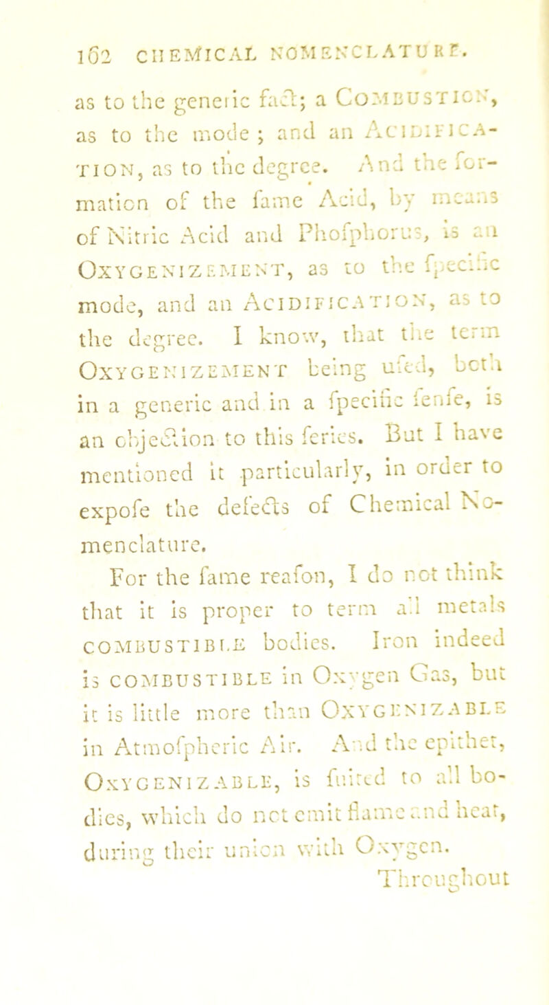 as to the geneiic fact; a Combustion', as to the mode; and an Acidifica- tion, as to the degree. Ana tne for- mation c'l the fame Acid, by means of Nitric Acid and Phofpliorus, rs an OXYGENIZEMENT, as to the f- CCltiC mode, and an Acidification, m -O the degree. I know, that the term Oxygenizement being uied, beta in a generic and in a fpeciiic teme, is an obje&ion to this feries. But I have mentioned it .particularly, in order to expofe the delebts of Chemical No- menclature. For the fame reafon, I do not think that it is proper to term a.i metals combustible bodies. Iron indeed is combustible in Oxygen Gas, but it is little more than OxyxenizABLE in Atmofpheric Air. And the epithet, Oxygenizable, is fuired to all bo- dies, which do not emit flame aim neat, during their union with Oxygen. Throughout
