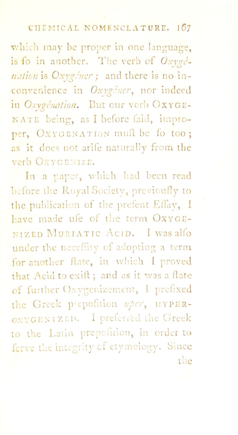which may be proper in one language, is fo in another. The verb of Oxype- O tuition is Oxyp.'ncr : and there is no in- convenience in OxygJner, nor indeed in Oxygenation. But our verb Oxyge- nate being, as I before laid, impro- per, Oxygenation mufi.be fo too; as it does not arife naturally from the verb Oxygenize. In a paper, which bad been read before the Royal Society, previoufiy to the publication of the prefent Elfay, 1 have made ufe of the term Oxyge- nized Muriatic Acid. I was alfo under the neceffity of adopting a term for another fiate, in which I proved that Acid to exifi ; and as it was a fiate of further Oxygenizcment, 1 prefixed the Greek p epofuion uper, iiyper- oxygenized. I preferred the Greek to the Latin prepefition, in order to ferve the integrity of etymology. Since