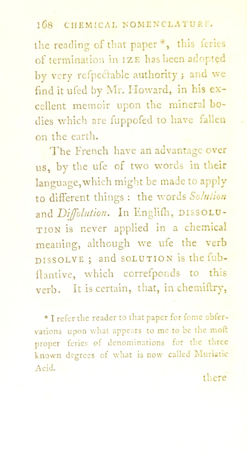 the reading of that paper*, this fcries of termination in ize has been adopted by very rcfpectable authority ; and we find it ufed by Mr. Howard, in his ex- cellent memoir upon the mineral bo- dies which are fuppofed to have fallen on the earth. The French have an advantage over us, by the ufe of two words in their language,which might be made to apply to different things : the words Solution and Dijfolution. In Englifh, dissolu- tion is never applied in a chemical meaning, although we ufe the verb dissolve ; and solution is the fub- flantive, which correfponds to this verb. It is certain, that, in chemiflry, * I refer the reader to that paper for fome obier- vations upon what appears to me to be the moil proper feries of denominations for the three known degrees of what is now called Muriatic Acid. there