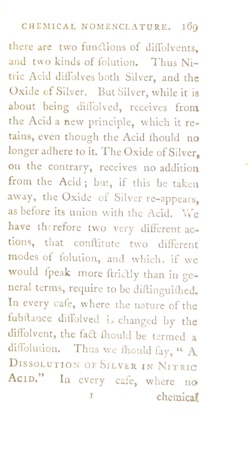 there are two functions of diffolvents, and two kinds of folution. Thus Ni- tric Acid diffolves both Silver, and the Oxide of Silver. But Silver, while it is about being dillolved, receives from the Acid a new principle, which it re- tains, even though the Acid ihould no longer adhere to it. The Oxide of Silver, on the contrary, receives no addition from the Acid ; but, if this be taken away, the Oxide of Silver re-appears, as before its union with the Acid. Yv’e have therefore two very different ac- tions, that conflitute two different modes of folution, and which, if we would ipeak more ftricfly than in ge- neral terms, require to be diftinguifhed. In every cafe, where the nature of the fubifance diifolved i0 changed by the diffolvent, the fa£t fhould be termed a diffolution. Thus we fhould fay, “ A. Dissolution of Silver in Nitric Acid.” In every cafe, where no