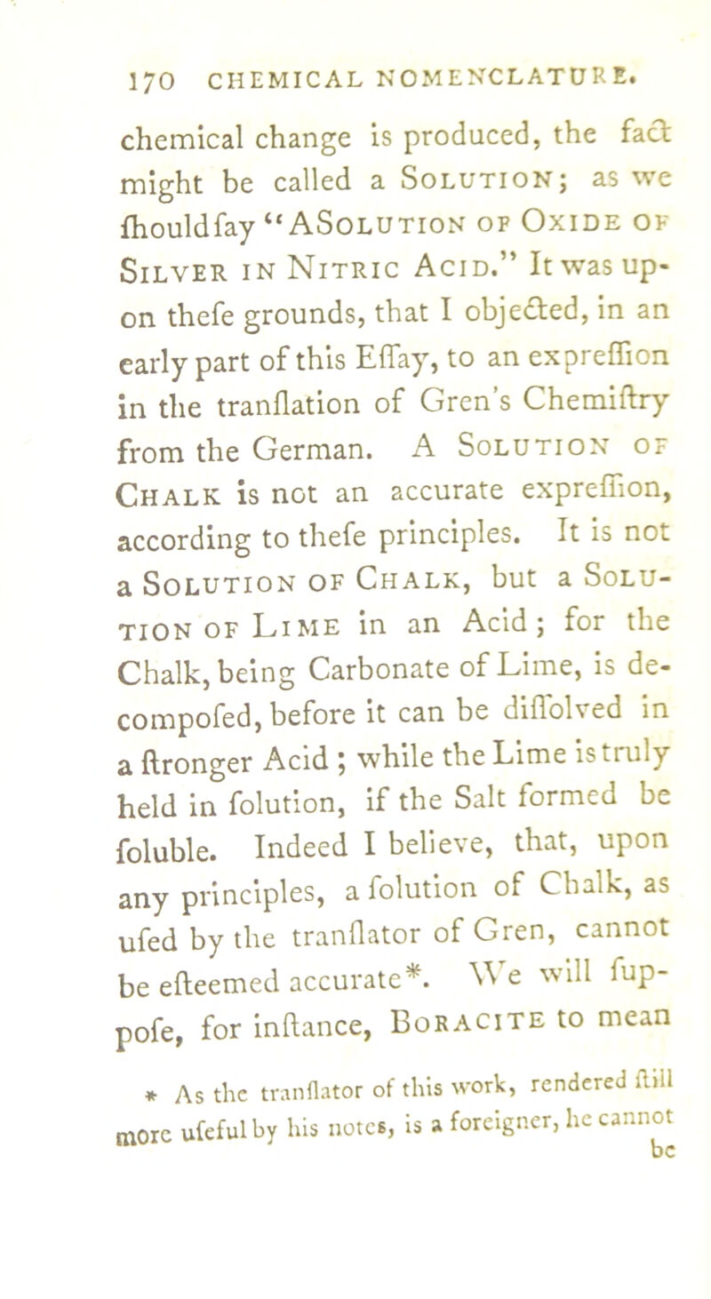 chemical change is produced, the fact might be called a Solution; as we ffiouldfay “ ASolution of Oxide of Silver in Nitric Acid.” It was up- on thefe grounds, that I objected, in an early part of this Effay, to an expreffion in the tranflation of Gren s Chemiftry from the German. A Solution of Chalk is not an accurate expreffion, according to thefe principles. It is not a Solution of Chalk, but a Solu- tion of Lime in an Acid; for the Chalk, being Carbonate of Lime, is de- compofed, before it can be dillolved in a ftronger Acid ; while the Lime is truly held in folution, if the Salt formed be foluble. Indeed I believe, that, upon any principles, a folution of Chaik, as ufed by the tranflator of Gren, cannot be efteemed accurate*. ^ e Wl11 **UP_ pofe, for inftance, Boracite to mean * As the tranflator of this work, rendered mil more ufefulby Ins notes, is a foreigner, he cannot