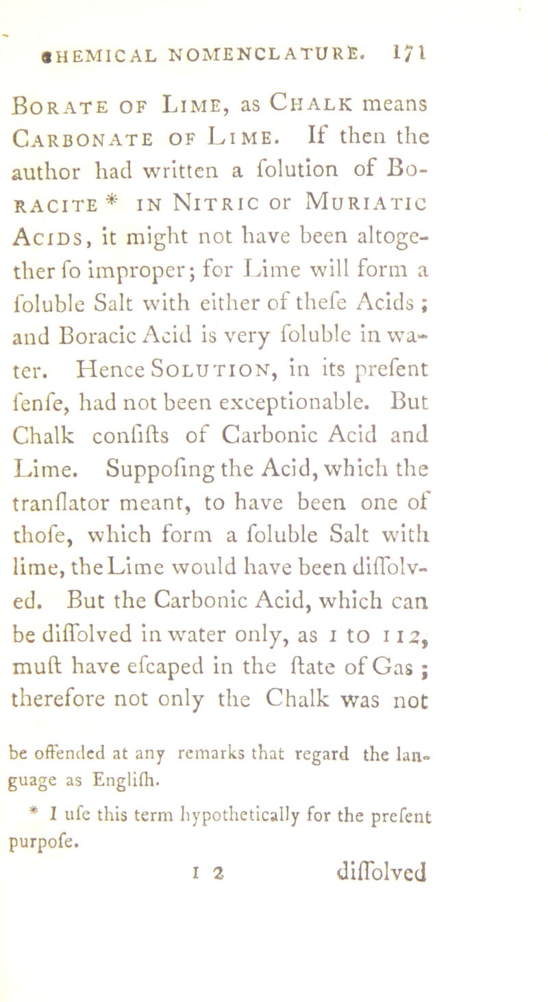 Borate of Lime, as Chalk means Carbonate of Lime. If then the author had written a folution of Bo- racite * in Nitric or Muriatic Acids, it might not have been altoge- ther fo improper; for Lime will form a foluble Salt with either of thefe Acids ; and Boracic Acid is very foluble in wa- ter. Hence Solution, in its prefent fenfe, had not been exceptionable. But Chalk confifts of Carbonic Acid and Lime. Suppofing the Acid, which the translator meant, to have been one of thofe, which form a foluble Salt with lime, the Lime would have been diffolv- ed. But the Carbonic Acid, which can be diffolved in water only, as i to 112, muft have efcaped in the hate of Gas ; therefore not only the Chalk was not be offended at any remarks that regard the lan° guage as Englifh. * 1 ufe this term hypothetically for the prefent purpofe. I 2 diffolved