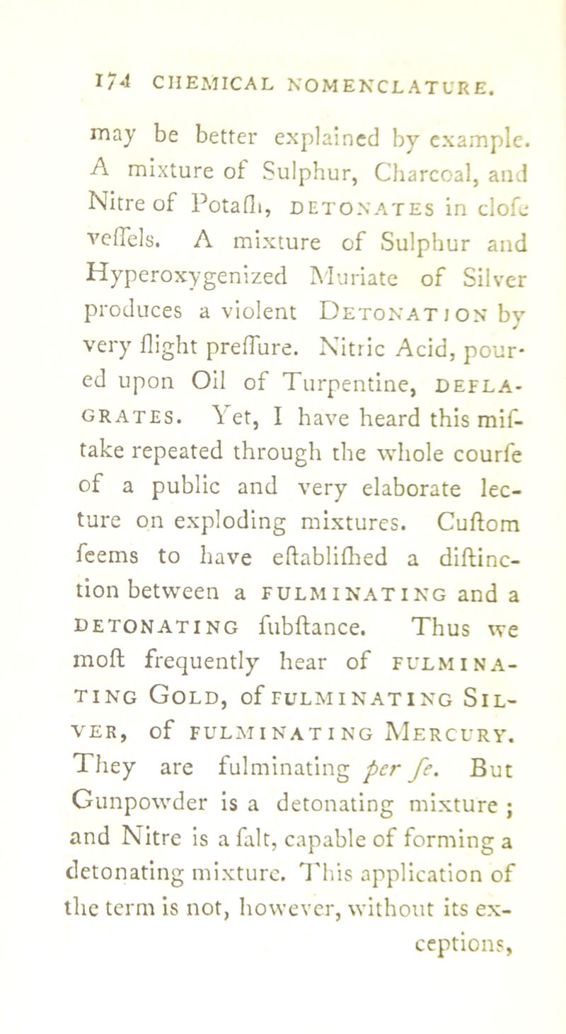 may be better explained by example. A mixture of Sulphur, Charcoal, and Nitre of Potafh, detonates in clofe veflels. A mixture of Sulphur and Hyperoxygenized Muriate of Silver produces a violent Detonation bv very flight preffure. Nitric Acid, pour- ed upon Oil of Turpentine, defla- grates. Yet, I have heard this mif- take repeated through the whole courfe of a public and very elaborate lec- ture on exploding mixtures. Cuftom feems to have eftablifhed a diftinc- tion between a fulminating and a detonating fubftance. Thus we moft frequently hear of fulmina- ting Gold, of fulminating Sil- ver, of fulminating Mercury. They are fulminating per fe. But Gunpowder is a detonating mixture ; and Nitre is a fait, capable of forming a detonating mixture. This application of the term is not, however, without its ex- ceptions,