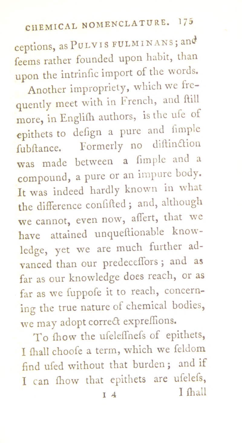 ceptions, asPoLVis fulminans ; and feems rather founded upon habit, than upon the intrinfic import of the words. Another impropriety, which we fre- quently meet with in French, and hill more, in Englifh authors, is the ufe of epithets to defign a pure and hmple fubftance. Formerly no diftinflion was made between a fimple and a compound, a pure or an impure body. It was indeed hardly known in what the difference confided ; and, although we cannot, even now, affert, that we have attained unqueftionable know- ledge, yet we are much further ad- vanced than our predeceffors ; and as far as our knowledge does reach, or as far as we fuppofe it to reach, concern- ing the true nature of chemical bodies, we may adopt correct expreffions. To fhow the ufeleffnefs of epithets, I (hall choofe a term, which we feldom find ufed without that burden; and if I can fhow that epithets are ufelefs, i 4 1 fir all