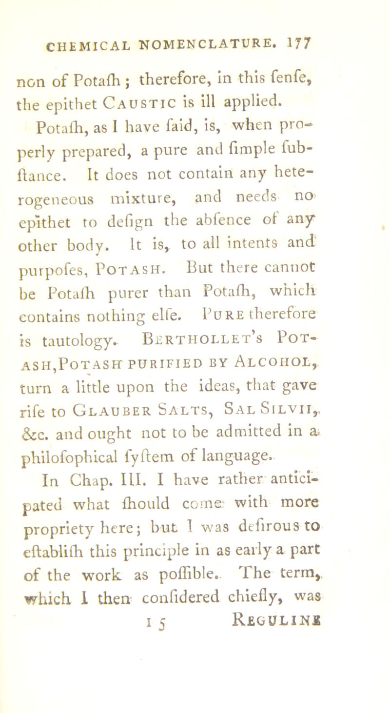 non of Potafh ; therefore, in this fenfe, the epithet Caustic is ill applied. Potalh, as 1 have faid, is, when pro- perly prepared, a pure and fimple iub- flance. It does not contain any hete- rogeneous mixture, and needs no epithet to defign the abfence oi any other body. It is, to all intents and purpofes. Potash. But there cannot be Potalh purer than Potalh, which contains nothing elfe. Pure therefore is tautology. Bertiiollet’s Pot- ash,Potash purified by Alcohol, turn a little upon the ideas, that gave rife to Glauber Salts, Sal Silvii,, &c. and ought not to be admitted in a philofophical fyftem of language. In Chap. III. I have rather antici- pated what fhould come: with more propriety here; but 1 was defirous to eftablifh this principle in as early a part of the work as poffible. The term, which I then confidered chiefly, was i 5 Regulini