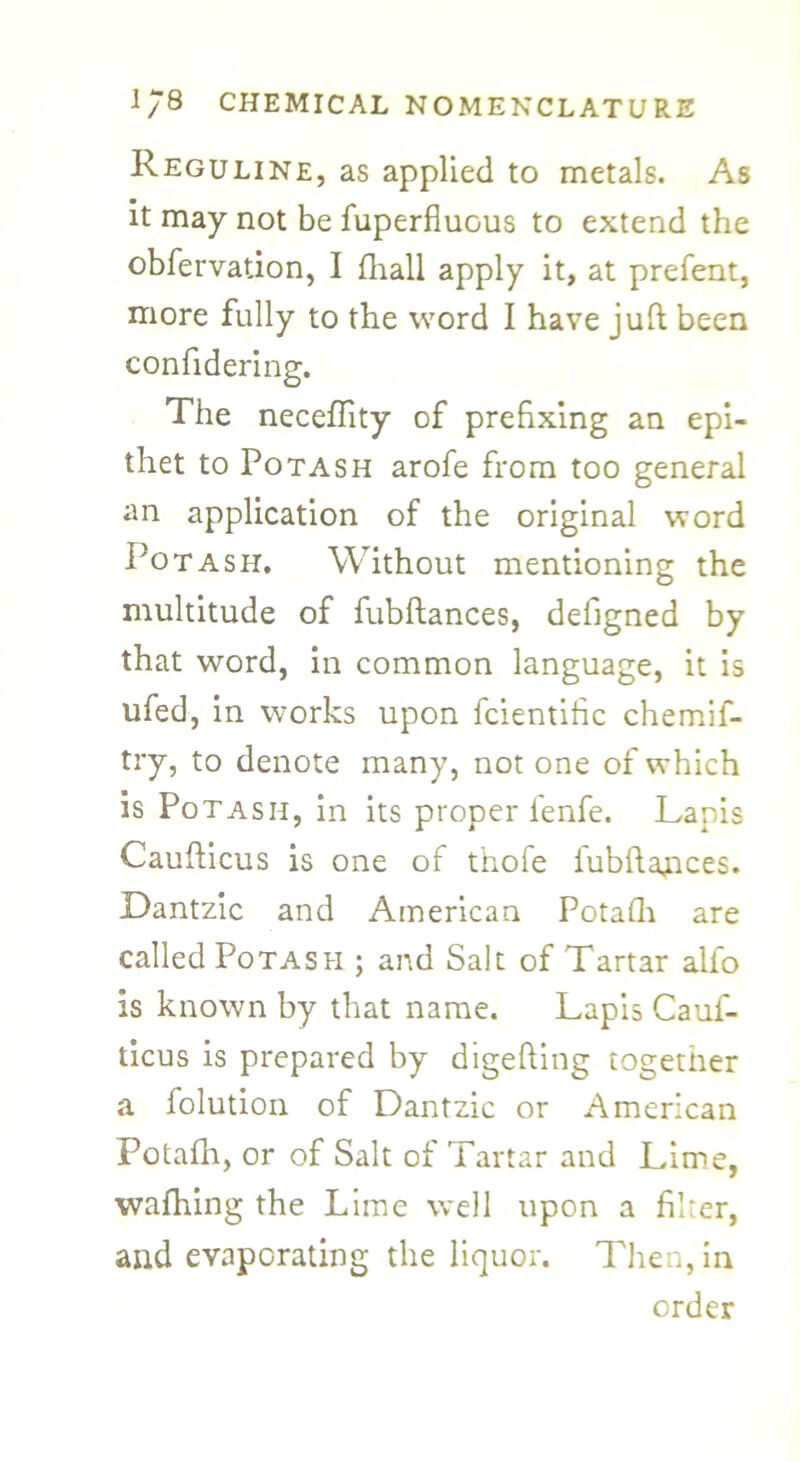 Reguline, as applied to metals. As it may not be fuperfluous to extend the obfervation, I fhall apply it, at prefent, more fully to the word I have juft been confidering. The neceffity of prefixing an epi- thet to Potash arofe from too general an application of the original word Potash. Without mentioning the multitude of fubftances, defigned by that word, in common language, it is ufed, in works upon fcientific chemif- try, to denote many, not one of which is Potash, in its proper fenfe. Lapis Caufticus is one of t'hofe iubftances. Dantzic and American Potafh are called Potash ; and Salt of Tartar alfo is known by that name. Lapis Cauf- ticus is prepared by digefting together a folution of Dantzic or American Potafh, or of Salt of Tartar and Lime, wafhing the Lime well upon a filter, and evaporating the liquor. Then, in order