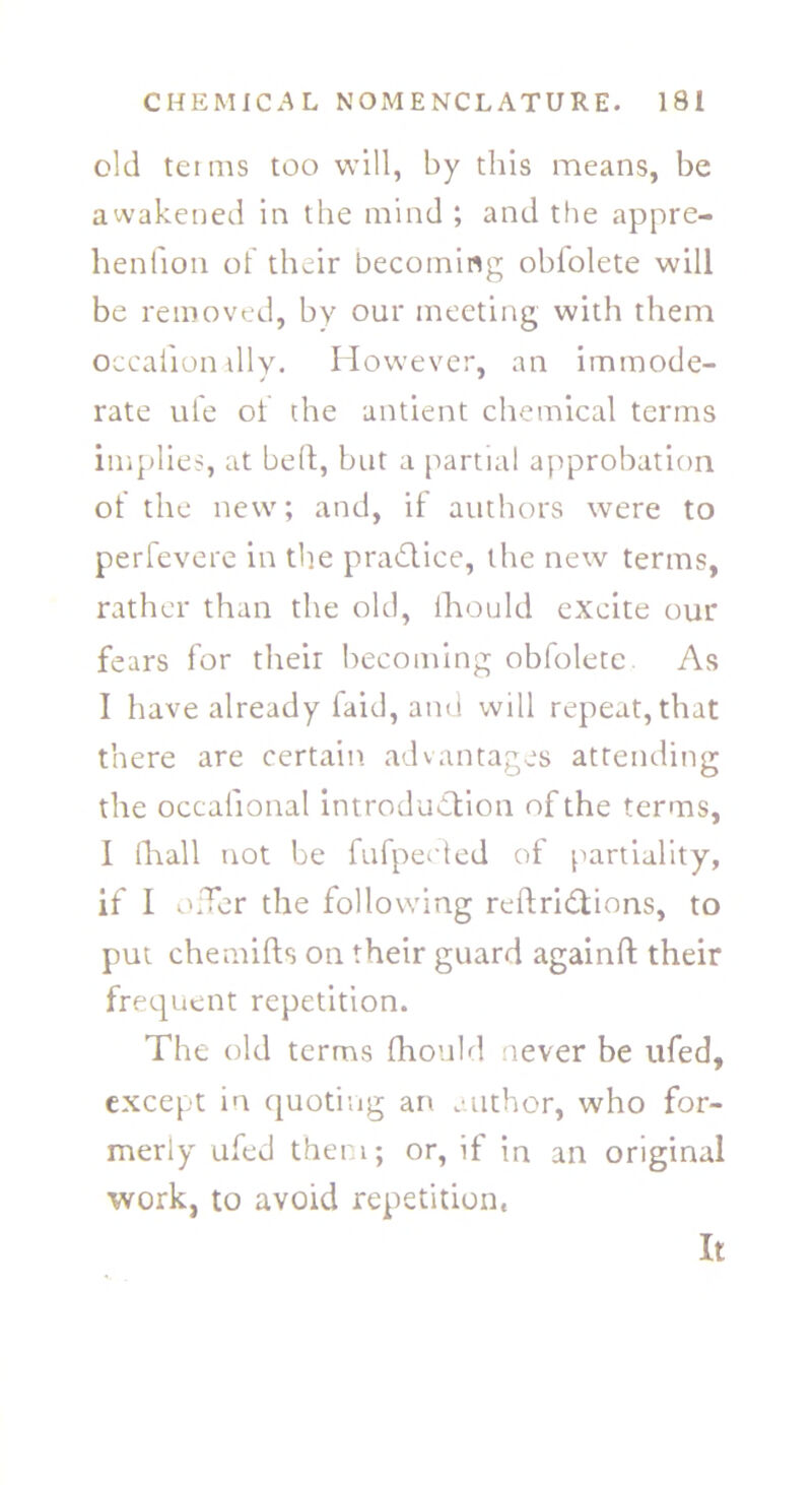 old terms too will, by this means, be awakened in the mind ; and the appre- henfion of their becoming oblolete will be removed, by our meeting with them occaiiondly. However, an immode- rate ufe of rhe antient chemical terms implies, at bed, but a partial approbation of the new; and, it authors were to perfevere in the pra&ice, the new terms, rather than the old, fhould excite our fears for their becoming obfolete. As I have already faid, and will repeat, that there are certain advantages attending the occalional introduction of the terms, I fhall not be fufpected of partiality, if 1 offer the following reftridtions, to put chemifts on their guard againft their frequent repetition. The old terms fhould never be ufed, except in quoting an author, who for- merly ufed them; or, if in an original work, to avoid repetition. It