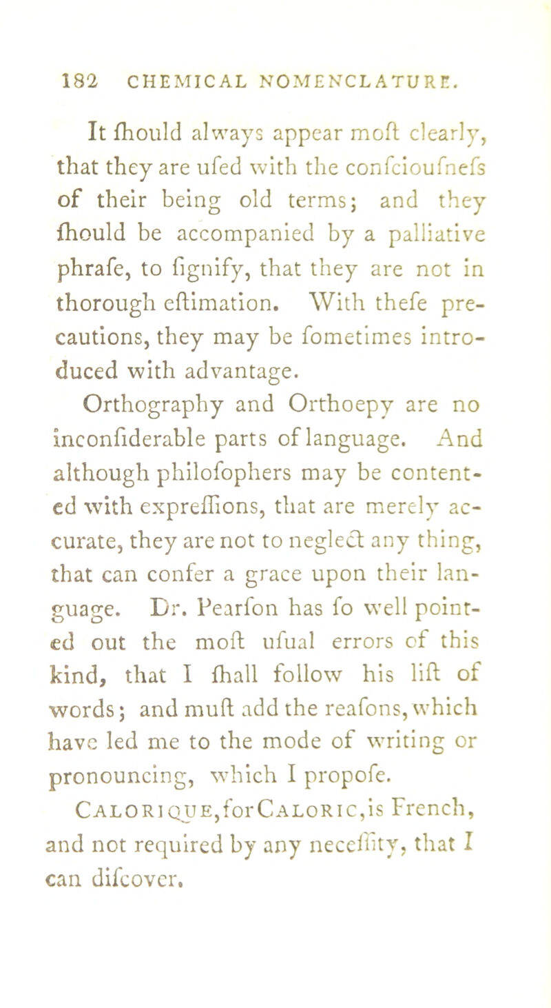 It fhould always appear moft dearly, that they are ufed with the confcioufnefs of their being old terms; and they fhould be accompanied by a palliative phrafe, to fignify, that they are not in thorough eftimation. With thefe pre- cautions, they may be fometimes intro- duced with advantage. Orthography and Orthoepy are no ineonfiderable parts of language. And although philofophers may be content- ed with expreflions, that are merely ac- curate, they are not to neglect any thing, that can confer a grace upon their lan- guage. Dr. Pearfon has fo well point- ed out the moft ufual errors of this kind, that I {hall follow his lift of words; and mult add the reafons, which have led me to the mode of writing or pronouncing, which I propofe. Calorique, for Caloric, is French, and not required by any neceility, that I can difeover.