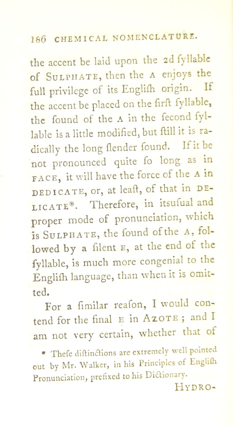 the accent be laid upon the 2d fyllable of Sulphate, then the a enjoys the full privilege of its Englifh origin. If the accent be placed on the firft fyllable, the found of the A in the fecond fyl- lable is a little modified, but ftill it is ra- dically the long flender found. If it be not pronounced quite fo long as in face, it will have the force of the A in dedicate, or, at leaft, of that in de- licate* Therefore, in itsufual and proper mode of pronunciation, which is Sulphate, the found of the a, fol- lowed by a filent e, at the end of the fyllable, is much more congenial to the Englifh language, than when it is omit- ted. For a fimilar reafon, I would con- tend for the final E in Azote ; and I am not very certain, whether that of * Thefe diftin&ions are extremely well pointed out by Mr. Walker, in his Principles of Englifh Pronunciation, prefixed to his Dictionary. Hydro-