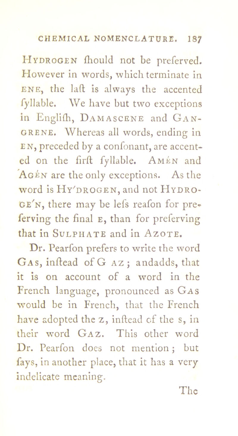 Hydrogen fliould not be preferved. However in words, which terminate in ene, the lad is always the accented fyliable. We have but two exceptions in Englifh, Damascene and Gan- grene. Whereas all words, ending in en, preceded by a confonant, are accent- ed on the fil'd fy liable. Amen and Agen are the only exceptions. As the word is Hy'drogen, and not Hydro- Ge'n, there may be lefs reafon for pre- ferving the final e, than for preferving that in Sulphate and in Azote. Dr. Pearfon prefers to write the word Gas, indead of G az; andadds, that it is on account of a word in the French language, pronounced as Gas would be in French, that the French have adopted the z, indead of the s, in their word Gaz. This other word Dr. Pearfon does not mention; but fays, in another place, that it has a very indelicate meaning.