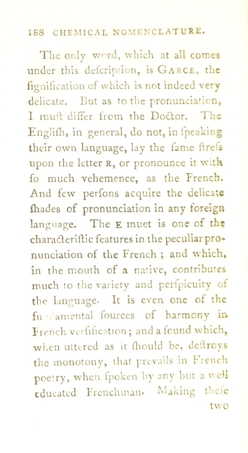 The only wnrd, which at all comes under this defcription, is Garce, the iignification of which is not indeed very- delicate. But as to the pronunciation, I muff differ from the Doctor. The Englifh, in general, do not, in fpeaking their own language, lay the fame ftreis upon the letter R, or pronounce it with fo much vehemence, as the French. And few perfons acquire the delicate (hades of pronunciation in any foreign language. The E muet is one of the charadleriftic features in the peculiarpro- nunciation of the French ; and which, in the mouth of a native, contributes much to the variety and perfpicuity of the language* It is even one of the fu amental fources of harmony ia French verfihcation ; and a found which, when uttered as it fhould be, deflroys the monotony, that prevails in French poetry, when fpoken by any but a well educated Frenchman* Making thcle two