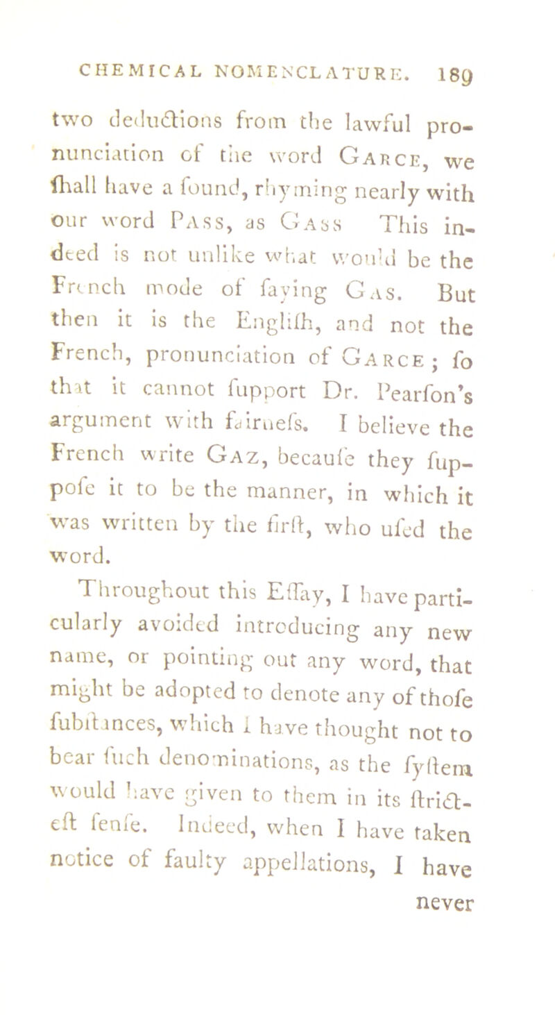 two deductions from the lawful pro- nunciation of the word Garce, we fhall have a found, rhyming nearly with our word Pass, as Gass This in- deed is not unlike what would be the French mode of faying Gas. But then it is the Englilh, and not the French, pronunciation of Garce; fo that it cannot fupport Dr. Pearfon’s argument with Dimefs. I believe the French write Gaz, becaufe they fup- pofe it to be the manner, in which it was written by the firft, who ufed the word. Throughout this ETay, I have parti- cularly avoided introducing any new name, or pointing out any word, that might be adopted to denote any of thofe fubitances, which i. have thought not to bear fuch denominations, as the fyllera would have given to them in its IFr'uft- eft feme. Indeed, when I have taken notice of faulty appellations, I have never