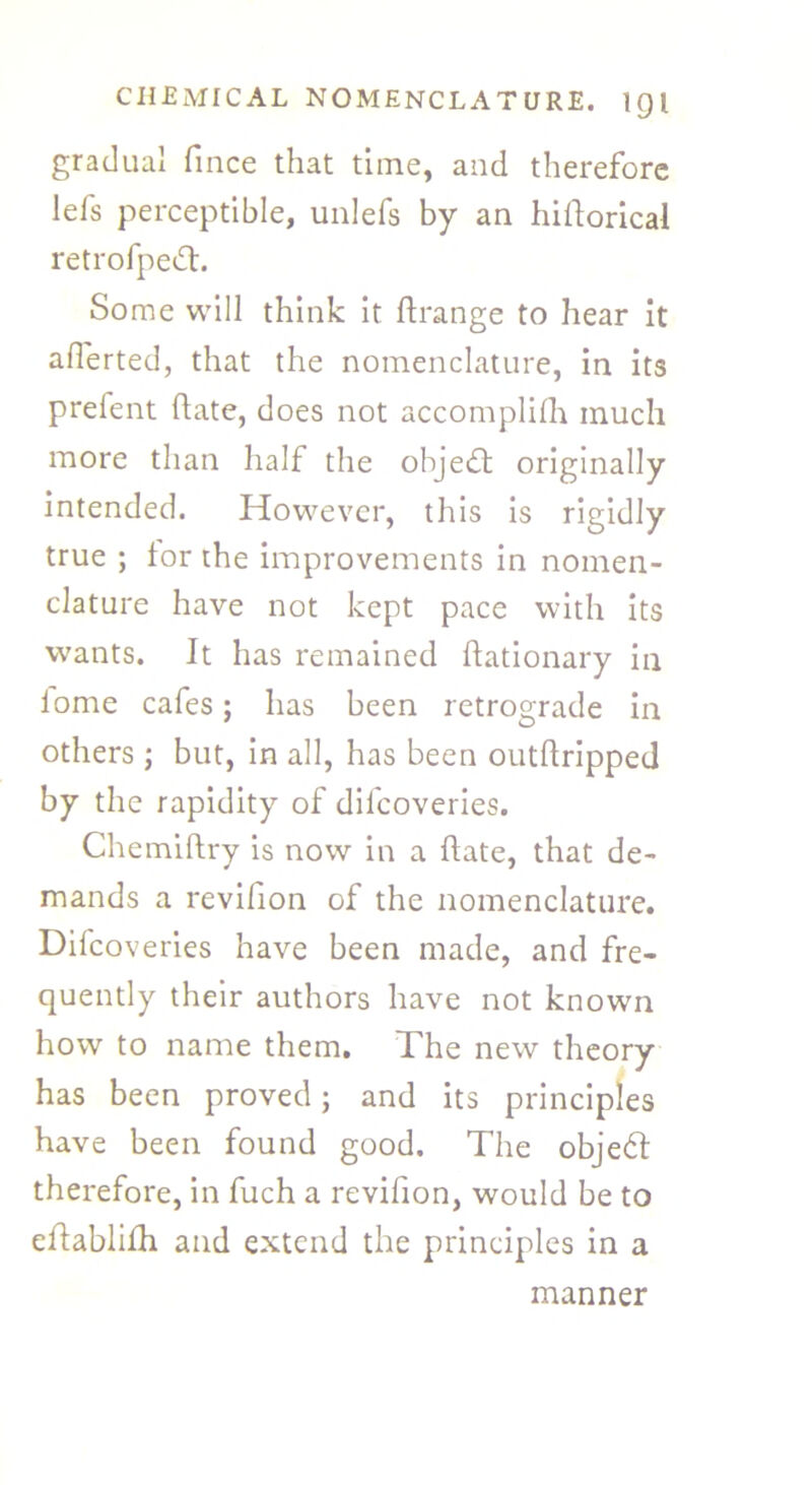 gradual fince that time, and therefore lefs perceptible, unlefs by an historical retrofpeft. Some will think it Strange to hear it aflerted, that the nomenclature, in its prelent State, does not accomplish much more than half the objeft originally intended. However, this is rigidly true ; tor the improvements in nomen- clature have not kept pace with its wants. It has remained Stationary in tome cafes; has been retrograde in others; but, in all, has been outstripped by the rapidity of difeoveries. ChemiStry is now in a State, that de- mands a revifion of the nomenclature. Difeoveries have been made, and fre- quently their authors have not known how to name them. The new theory has been proved; and its principles have been found good. The objeft therefore, in fuch a revifion, would be to eSbabliSh and extend the principles in a manner