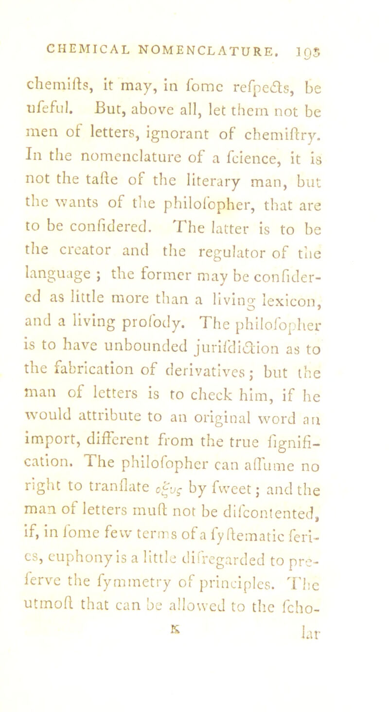 chemifts, it may, in fomc refpe&s, be ufeful. But, above all, let them not be men of letters, ignorant of chemiftry. In the nomenclature of a fcience, it is not the tafte of the literary man, but the wants of the philolopher, that are to be confidered. The latter is to be the creator and the regulator of the language ; the former may be confider- ed as little more than a livino- lexicon and a living profody. The philolopher is to have unbounded jurifdi&ion as to the fabrication of derivatives; but the man of letters is to check him, if he would attribute to an original word an import, different from the true fignifi- cation. The philofopher can aflame no right to tranfkite o^vg by fweet; and the man of letters mull not be difcontented, if, in fome few terms of a fy hematic (cri- es, euphony is a little difregarded to pre- serve the fymmetry of principles. The utmoft that can be allowed to the fcho- K Jar