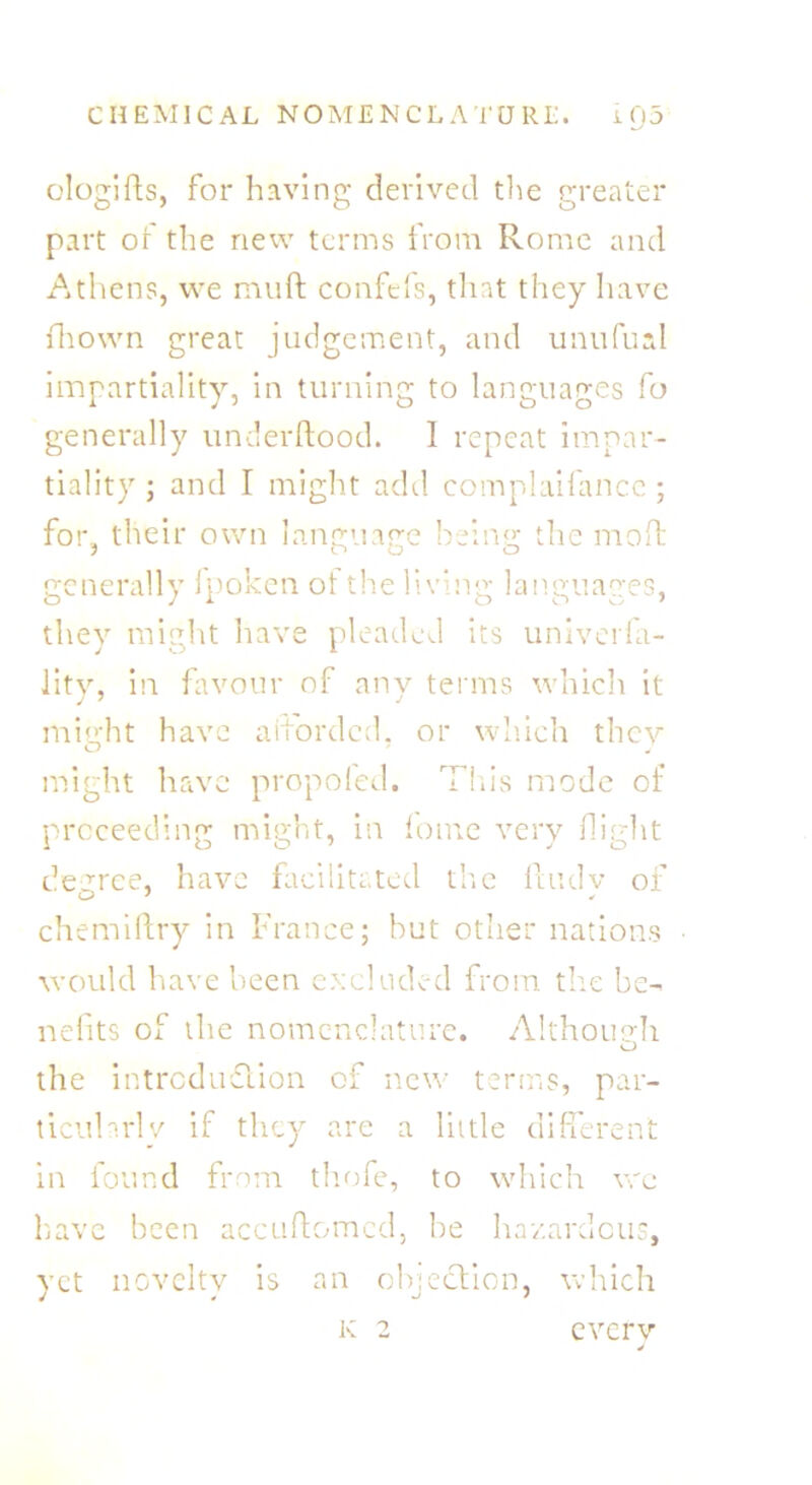 ologifts, for having derived the greater part or the new terms from Rome and Athens, we muft confefs, that they have fiiown great judgement, and unufual impartiality, in turning to languages fo generally underftood. 1 repeat impar- tiality; and I might add complaifance ; for., their own language being the mo ft generally fpoken of the living languages, they might have pleaded its univerla- lity, in favour of any terms which it might have afforded, or which they might have propofed. This mode of proceeding might, in fome very flight degree, have facilitated the fhulv of chemiftry in France; but other nations would have been excluded from the be- nefits of the nomenclature. Although the introduction of new terms, par- ticularly if they are a little different in found from thofe, to which wc have been accuftomcd, he hazardous, yet novelty is an objection, which K 2 every