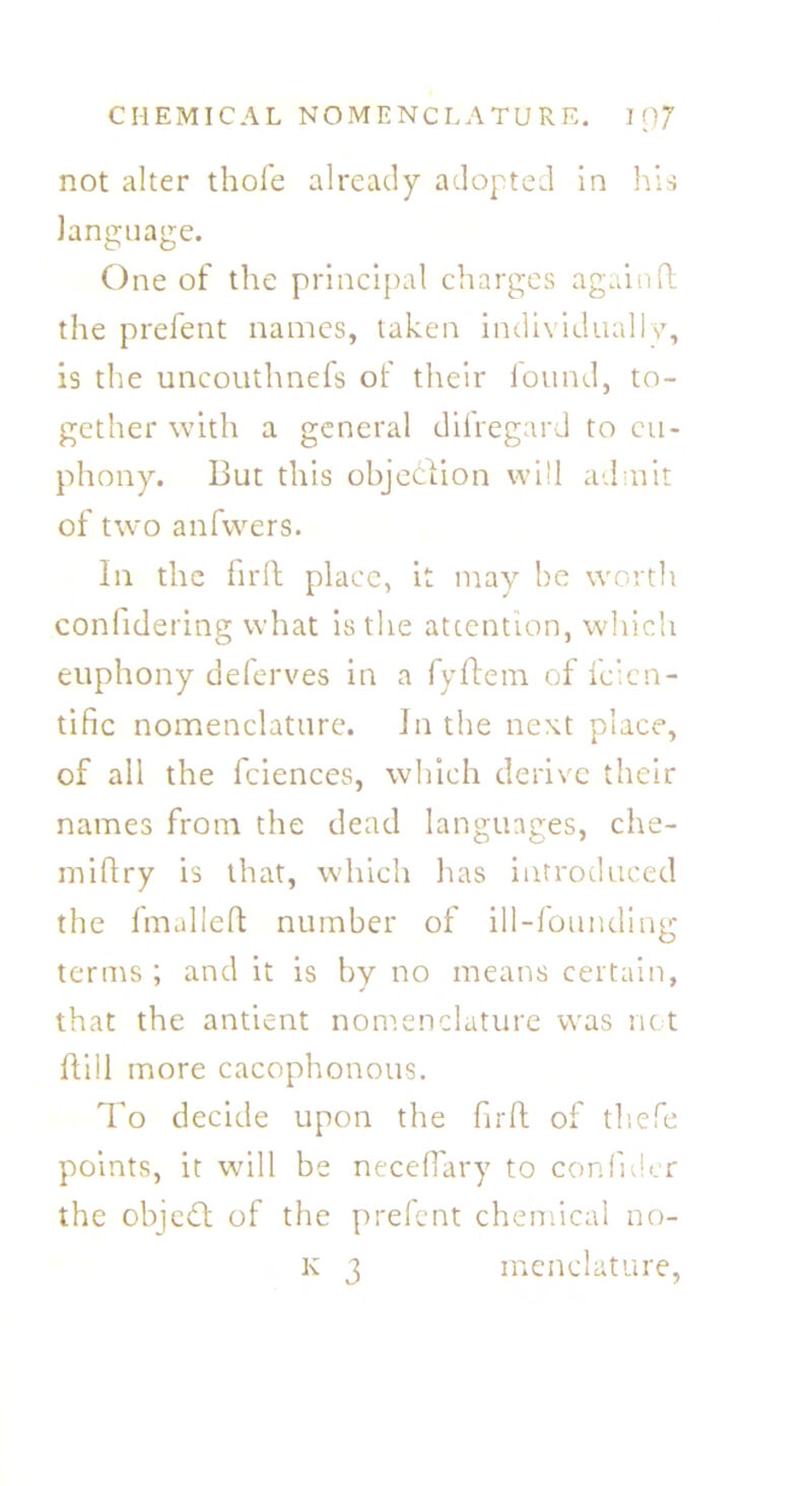 not alter thofe already adopted in his language. One of the principal charges again ft the prefent names, taken individually, is the uncouthnefs of their found, to- gether with a general difregard to eu- phony. But this objection will admit of two anfwers. In the firft place, it may be worth conlidering what is the attention, which euphony deferves in a fyftem of feien- tific nomenclature. In the next place, of all the fciences, which derive their names from the dead languages, che- miftry is that, which has introduced the fmalleft number of ill-founding terms ; and it is by no means certain, that the antient nomenclature was net ftill more cacophonous. To decide upon the firft of thefe points, it will be neceflary to confider the object of the prefent chemical no- k 3 menclature,