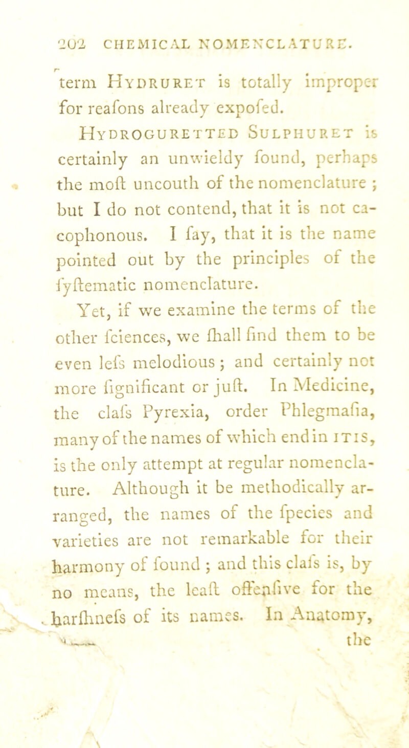 term Hydruret is totally improper for reafons already expofed. Hydroguretted Sulphuret is certainly an unwieldy found, perhaps the mod; uncouth of the nomenclature ; but I do not contend, that it is not ca- cophonous. I fay, that it is the name pointed out by the principles of the fyftematic nomenclature. Yet, if we examine the terms of the other fciences, we fhall find them to be even lei's melodious ; and certainly not more lignificant or juft. In Medicine, the clafs Pyrexia, order Phlegmafia, many of the names of which end in itis, is the only attempt at regular nomencla- ture. Although it be methodically ar- ranged, the names of the fpecies and varieties are not remarkable for their harmony of found ; and this clals is, by no means, the lead o fieri live for the .hardmefs of its names. In Anatomy, ^ the
