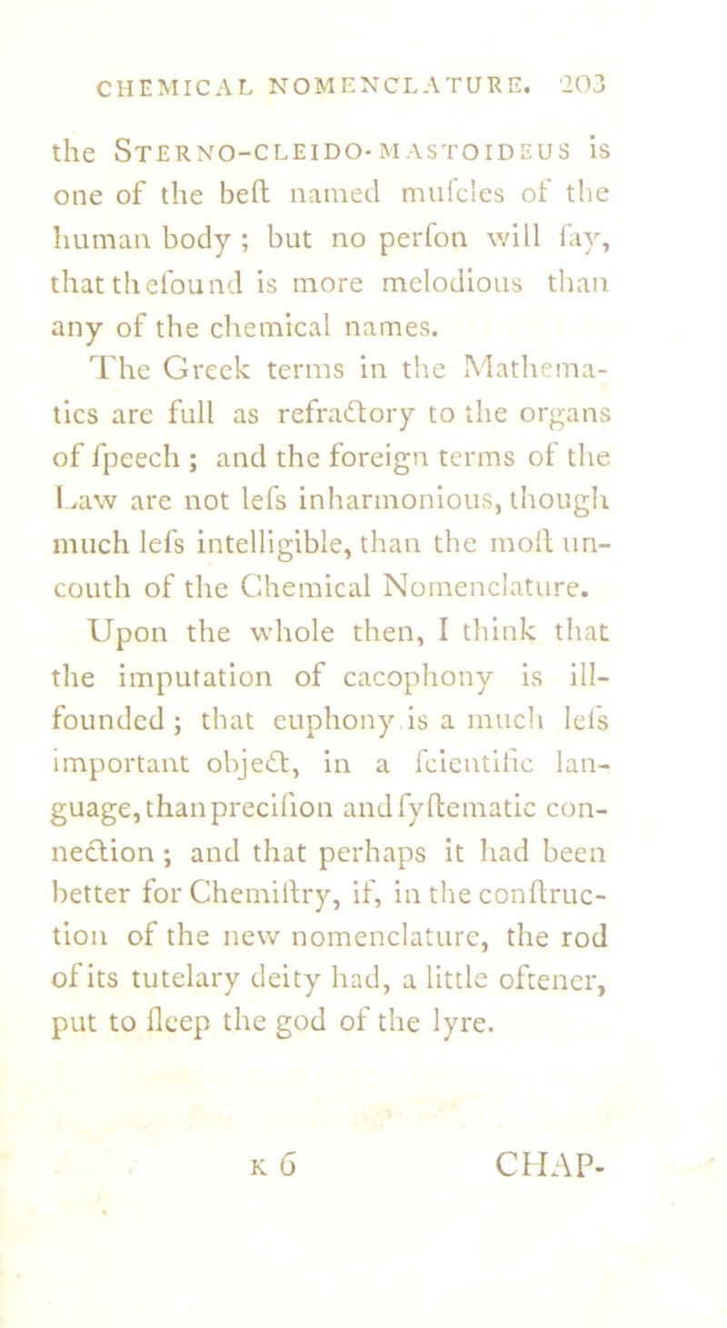 the Sterno-cleido-mastoideus is one of the belt named mufcles of the human body ; but no perfon will fay, thatthefound is more melodious than any of the chemical names. The Greek terms in the Mathema- tics are full as refractory to the organs of fpeech ; and the foreign terms of the Law are not lefs inharmonious, though much lefs intelligible, than the molt un- couth of the Chemical Nomenclature. Upon the whole then, I think that the imputation of cacophony is ill- founded ; that euphony is a much lefs important objeCt, in a feientihc lan- guage, than precifion and fyhematic con- nection ; and that perhaps it had been better for Chemiitry, if, in the conftruc- tion of the new nomenclature, the rod of its tutelary deity had, a little oftener, put to fleep the god of the lyre. k 6 CHAP-