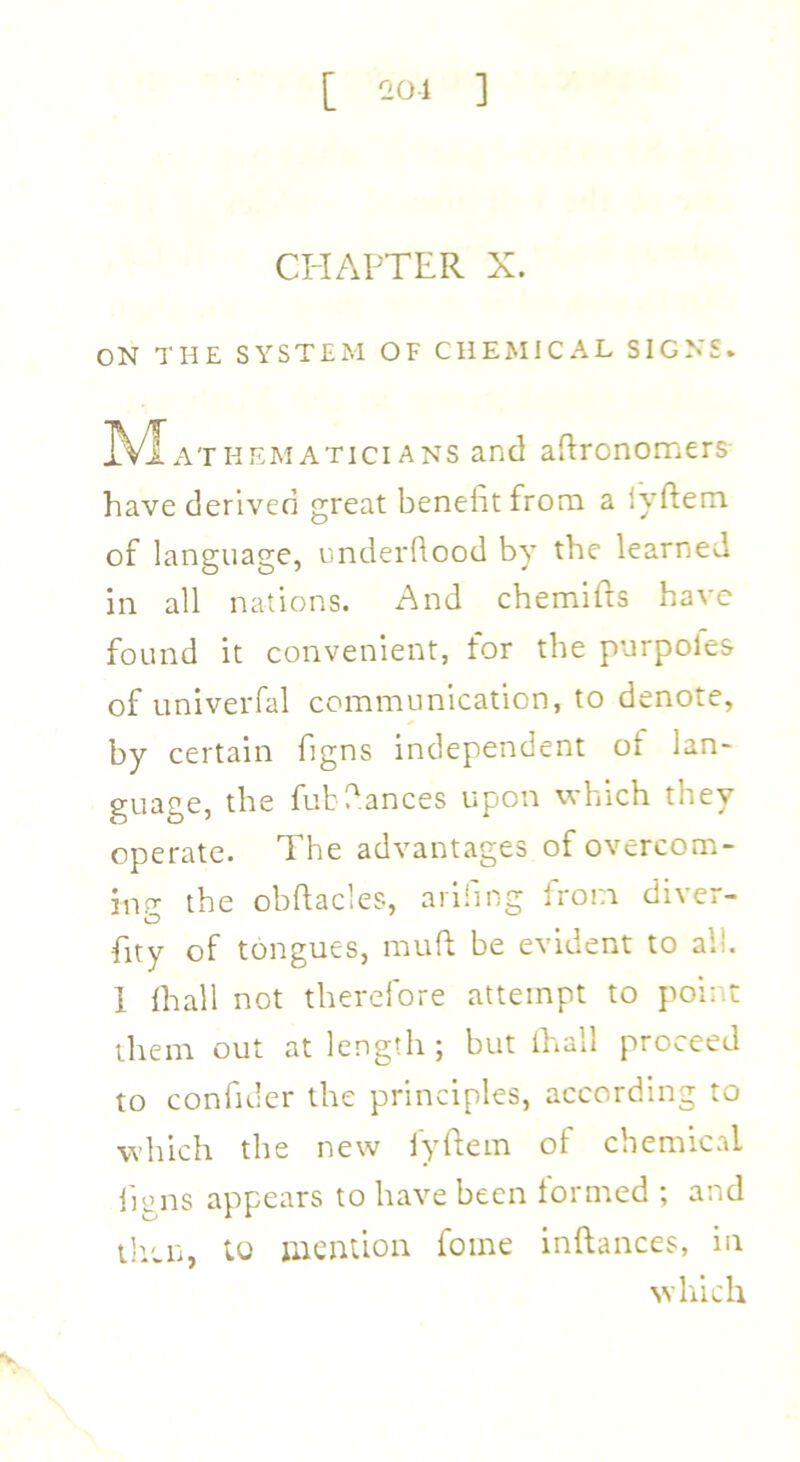 [ 201 ] CHAPTER X. ON THE SYSTEM OF CHEMICAL SIGNS. M athematicians and aftronomers have derived great benefit from a iyftem of language, underflood by the learned in all nations. And chemifts have found it convenient, for the purpoles of univerfal communication, to denote, by certain figns independent of lan- guage, the fubdances upon which they operate. The advantages of overcom- ing the obftacles, arifmg from diver- O fity of tongues, mud be evident to all. 1 {hall not therefore attempt to point them out at length ; but {hall proceed to confider the principles, according to which the new fyftem of chemical hens appears to have been formed ; and then, to mention fome inftances, in which V