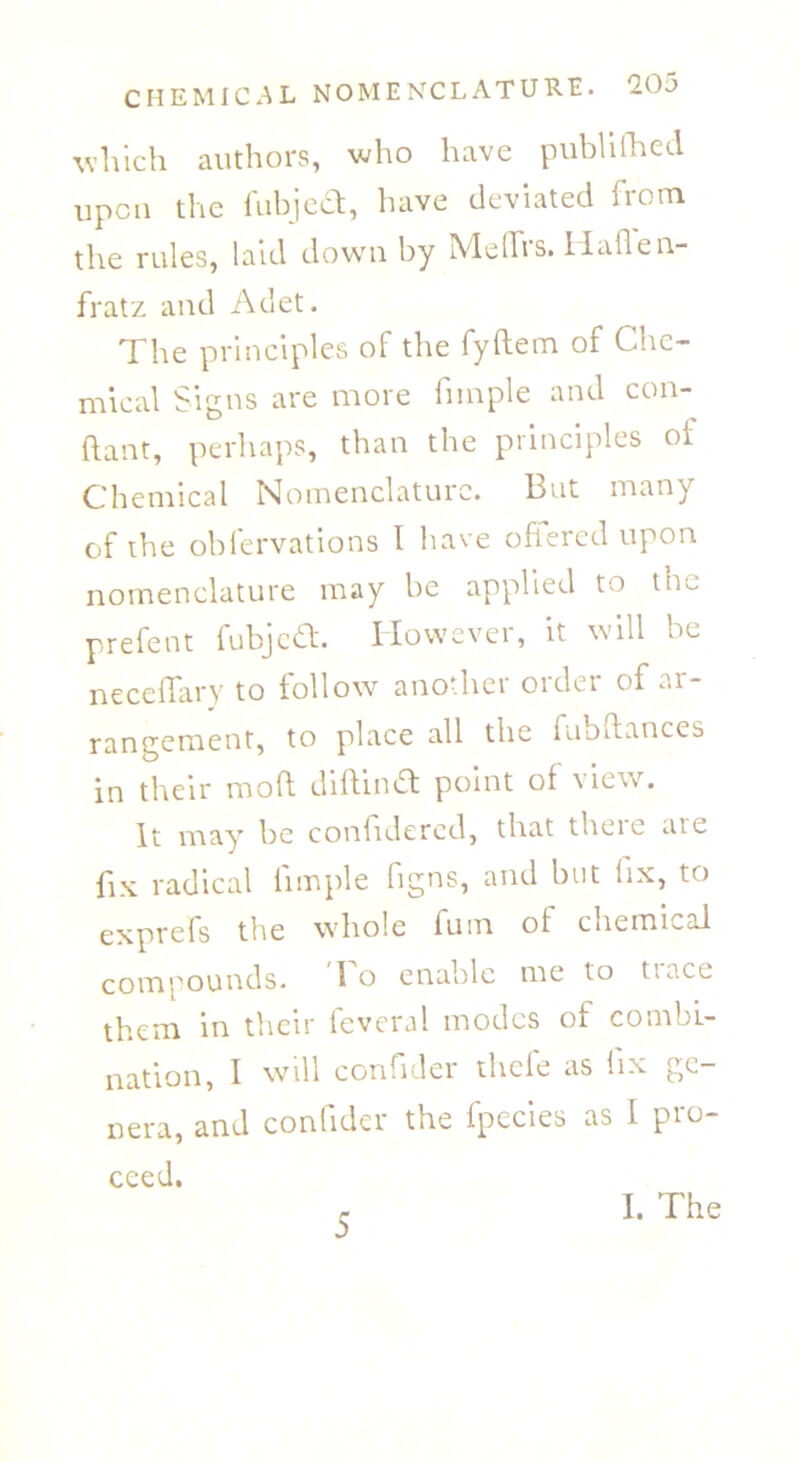 which authors, who have publifhed upon the fubjea, have deviated from the rules, laid down by MeflTrs. Haflen- fratz and Adet. The principles of the fyftem of Che- mical Signs are more fiinple and con- ftant, perhaps, than the principles of Chemical Nomenclature. 13ut many of the obfervations I have offered upon nomenclature may be applied to trm prefent fubjea. However, it will be neceffary to follow another order of ar- rangement, to place all the fubftances in their mod diftina point of view. It may be confidered, that theie aic fix radical fimple figns, and but fix, to the whole fum ol chemical compounds. I o enable me to ttace them in their feveral modes of combi- nation, I will confider theie as iix gc nera, and confider the fpecies as I pro- ceed. 5