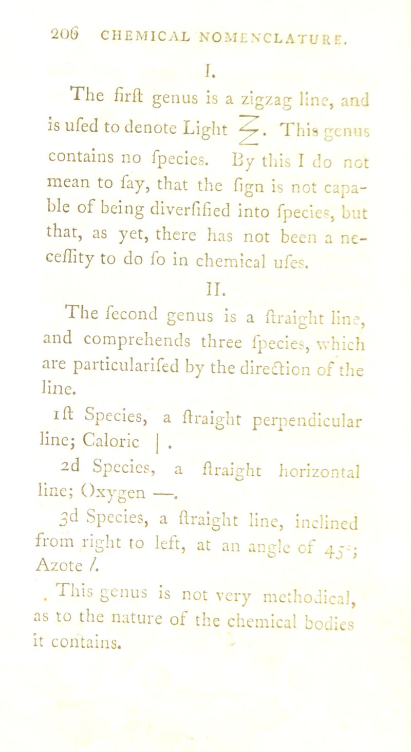 I. The firft genus is a zigzag line, and is ufed to denote Light . *T his genus contains no fpecies. By this I do not mean to fay, that the fign is not capa- ble of being diverfified into fpecie5, but that, as yet, there has not been a ne- ceffity to do lo in chemical ufes. II. The fecond genus is a flraight line, and comprehends three fpecies, which aie particularifed by the direction of the line. i ft Species, a flraight perpendicular line; Caloric | . zd Species, a flraight horizontal line; Oxygen —. jd Species, a flraight line, inclined from right to left, at an angle of 4c- Azote /. . -ba'IS genus is not very methodical, as to the nature of the chemical bodies it contains.