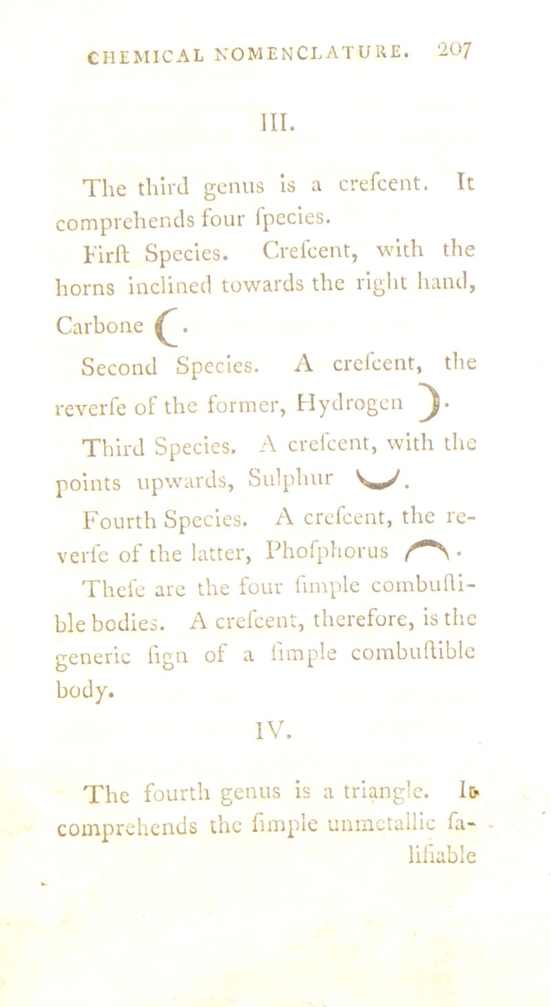 III. The third genus is a crefcent. It comprehends four Ipecies. Firft Species. Crefcent, with the horns inclined towards the right hand, Carbone Second Species. A crefcent, the reverfe of the former, Hydrogen Third Species. A crefcent, with the points upwards, Sulphur . Fourth Species. A crefcent, the re- verfe of the latter, Phofphorus . Thefe are the four fimple combufli- ble bodies. A crefcent, therefore, is the generic fign of a fimple combuftible body. IV. The fourth genus is a triangle. Ifr comprehends the fimple unmetallic fa- • lifiable