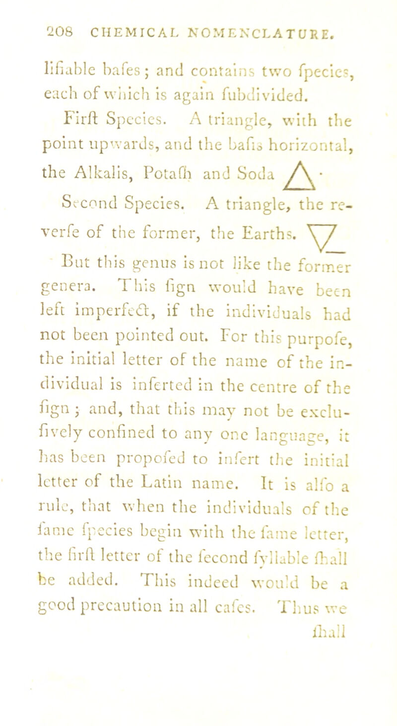 lifiable bafes; and contains two fpecic5, each of which is again fubdivided. Fir ft Species. A triangle, with the point upwards, and the bafts horizontal, the Alkalis, Potafh and Soda A Second Species. A triangle, the re- verfe of the former, the Earths. V But this genus is not like the former genera. This fign would have been left imperfect, if the individuals had not been pointed out. For this purpofe, the initial letter of the name of the in- dividual is inferted in the centre of the fign • and, that this may not be exclu- fively confined to any one language, it lias been propofed to infert the initial letter of the Latin name. It is alfo a rule, that when the individuals of the lame fpecies begin with the fame letter, the fir ft letter of the fecond fylluble fhall be added. This indeed would be a good precaution in all cafes. Thus we fhall